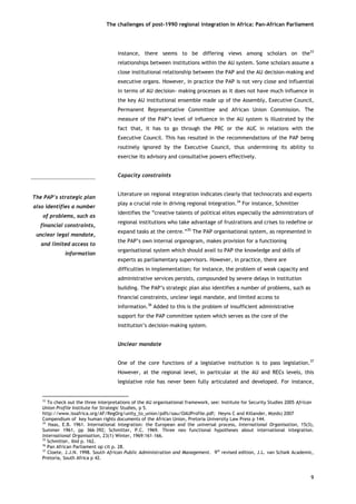 The challenges of post-1990 regional integration In Africa: Pan-African Parliament 
instance, there seems to be differing views among scholars on the33 relationships between institutions within the AU system. Some scholars assume a close institutional relationship between the PAP and the AU decision-making and executive organs. However, in practice the PAP is not very close and influential in terms of AU decision- making processes as it does not have much influence in the key AU institutional ensemble made up of the Assembly, Executive Council, Permanent Representative Committee and African Union Commission. The measure of the PAP’s level of influence in the AU system is illustrated by the fact that, it has to go through the PRC or the AUC in relations with the Executive Council. This has resulted in the recommendations of the PAP being routinely ignored by the Executive Council, thus undermining its ability to exercise its advisory and consultative powers effectively. 
Capacity constraints 
Literature on regional integration indicates clearly that technocrats and experts play a crucial role in driving regional integration.34 For instance, Schmitter identifies the “creative talents of political elites especially the administrators of regional institutions who take advantage of frustrations and crises to redefine or expand tasks at the centre.”35 The PAP organisational system, as represented in the PAP’s own internal organogram, makes provision for a functioning organisational system which should avail to PAP the knowledge and skills of experts as parliamentary supervisors. However, in practice, there are difficulties in implementation; for instance, the problem of weak capacity and administrative services persists, compounded by severe delays in institution building. The PAP’s strategic plan also identifies a number of problems, such as financial constraints, unclear legal mandate, and limited access to information.36 Added to this is the problem of insufficient administrative support for the PAP committee system which serves as the core of the institution’s decision-making system. 
Unclear mandate 
The PAP’s strategic planalso identifies a numberof problems, such asfinancial constraints, unclear legal mandate, and limited access toinformation 
One of the core functions of a legislative institution is to pass legislation.37 However, at the regional level, in particular at the AU and RECs levels, this legislative role has never been fully articulated and developed. For instance, 
33 To check out the three interpretations of the AU organisational framework, see: Institute for Security Studies 2005 African Union Profile Institute for Strategic Studies, p 5. http://www.issafrica.org/AF/RegOrg/unity_to_union/pdfs/oau/OAUProfile.pdf; Heyns C and Killander, M(eds) 2007 Compendium of key human rights documents of the African Union, Pretoria University Law Press p 144. 
34 Haas, E.B. 1961. International integration: the European and the universal process, International Organisation, 15(3), Summer 1961, pp 366–392; Schmitter, P.C. 1969. Three neo functional hypotheses about international integration. International Organisation, 23(1) Winter, 1969:161–166. 
35 Schmitter, ibid p. 162. 
36 Pan African Parliament op cit p. 28. 
37 Cloete, J.J.N. 1998. South African Public Administration and Management. 9th revised edition, J.L. van Schaik Academic, Pretoria, South Africa p 42. 
9 
 