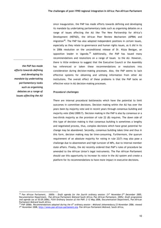 The challenges of post-1990 regional integration In Africa: Pan-African Parliament 
the PAP has madeefforts towards definingand developing itsmandate by undertakingparliamentary taskssuch as organisingdebates on a range ofissues affecting the AU 
since inauguration, the PAP has made efforts towards defining and developing its mandate by undertaking parliamentary tasks such as organising debates on a range of issues affecting the AU like The New Partnership for Africa’s Development (NEPAD), the African Peer Review Mechanism (APRM) and migration38. The PAP has also adopted independent positions in certain issues, especially as they relate to governance and human rights issues, as it did in its in 2006 resolution on the unconditional release of Dr. Kizza Besigye, an opposition leader in Uganda.39 Additionally, the PAP has issued many recommendations and resolutions on a range of issues to the AU. However, there is little evidence to suggest that the Executive Council or the Assembly has referenced or taken these recommendations or resolutions into consideration during decision-making processes. Also, the PAP seems to lack effective systems for obtaining and utilising information from other AU institutions. The overall effect of these problems is that the PAP lacks an effective voice in AU decision-making processes. 
Procedural challenges 
There are internal procedural bottlenecks which have the potential to limit outcomes in committee decisions. Decision making within the AU has over the years been by majority vote and in recent years through consensus building and majority vote (OAU 2000:7). Decision making in the PAP is also by consensus or a two-thirds majority as the provision of rule 22 (8) requires. The down side of this type of decision making is that consensus building is sometimes a lengthy and negotiated process, thus, complex decisions which have great potential for change may be abandoned. Secondly, consensus building takes time and thus in this form, decision making may be time-consuming. Furthermore, the quorum requirement of an absolute majority for voting in rule 22(7) may also pose a challenge due to absenteeism and high turnover of MPs, due to internal member state affairs. Finally, the AU recently ordered that PAP’s rules of procedure be amended to the African Union’s legal instruments. The Pan African Parliament should use this opportunity to increase its voice in the AU system and create a platform for its recommendations to have more impact in executive decisions. 
38 Pan African Parliament, 2005b : Draft agenda for the fourth ordinary session: 21st November-2nd December 2005, Documentation Department, Pan-African Parliament Midrand South Africa; Pan African Parliament, 2005c: Draft programme and agenda (as at 03.05.2006), Fifth Ordinary Session of the PAP; 2-12 May 2006, Documentation Department, Pan-African Parliament Midrand South Africa. 
39 PAP 2006b. Recommendations adopted during the 6th ordinary session : Midrand Johannesburg 23 November 2006. viewed 7th November 2008, http://www.pan-african-parliament.org. Pan African Parliament Midrand, South Africa, 
10 
 