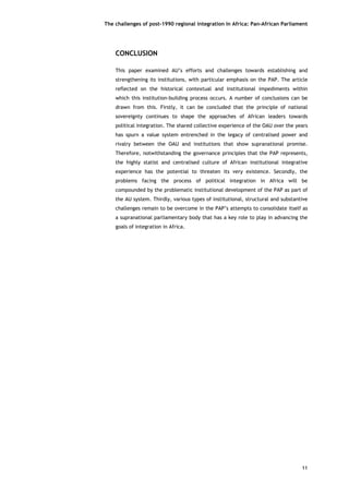The challenges of post-1990 regional integration In Africa: Pan-African Parliament 
11 
CONCLUSION 
This paper examined AU’s efforts and challenges towards establishing and strengthening its institutions, with particular emphasis on the PAP. The article reflected on the historical contextual and institutional impediments within which this institution-building process occurs. A number of conclusions can be drawn from this. Firstly, it can be concluded that the principle of national sovereignty continues to shape the approaches of African leaders towards political integration. The shared collective experience of the OAU over the years has spurn a value system entrenched in the legacy of centralised power and rivalry between the OAU and institutions that show supranational promise. Therefore, notwithstanding the governance principles that the PAP represents, the highly statist and centralised culture of African institutional integrative experience has the potential to threaten its very existence. Secondly, the problems facing the process of political integration in Africa will be compounded by the problematic institutional development of the PAP as part of the AU system. Thirdly, various types of institutional, structural and substantive challenges remain to be overcome in the PAP’s attempts to consolidate itself as a supranational parliamentary body that has a key role to play in advancing the goals of integration in Africa. 

