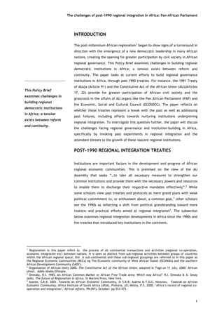 The challenges of post-1990 regional integration In Africa: Pan-African Parliament 
This Policy Brief examines challenges in building regional democratic institutions in Africa; a tension exists between reform and continuity. 
INTRODUCTION 
The post-millennium African regionalism1 began to show signs of a turnaround in direction with the emergence of a new democratic leadership in many African nations, creating the opening for greater participation by civil society in African regional governance. This Policy Brief examines challenges in building regional democratic institutions in Africa; a tension exists between reform and continuity. The paper looks at current efforts to build regional governance institutions in Africa, through post-1990 treaties. For instance, the 1991 Treaty of Abuja (Article 91) and the Constitutive Act of the African Union (AU)(Articles 17, 22) provide for greater participation of African civil society and the grassroots in the affairs of AU organs like the Pan African Parliament (PAP) and the Economic, Social and Cultural Council (ECOSOCC). The paper reflects on whether these treaties represent a break with the past as well as addressing past failures, including efforts towards nurturing institutions underpinning regional integration. To interrogate this question further, the paper will discuss the challenges facing regional governance and institution-building in Africa, specifically by invoking past experiments in regional integration and the attendant threats to the growth of these nascent regional institutions. 
POST-1990 REGIONAL INTEGRATION TREATIES 
Institutions are important factors in the development and progress of African regional economic communities. This is premised on the view of the AU Assembly that seeks “…to take all necessary measures to strengthen our common institutions and provide them with the necessary powers and resources to enable them to discharge their respective mandates effectively”.2 While some scholars view past treaties and protocols as mere grand plans with weak political commitment to, or enthusiasm about, a common goal,3 other scholars see the 1990s as reflecting a shift from political grandstanding toward more realistic and practical efforts aimed at regional integration4. The subsection below examines regional integration developments in Africa since the 1990s and the treaties that introduced key institutions in the continent. 
1 
1 Regionalism in this paper refers to the process of all continental transactions and activities (regional co-operation, economic integration etc) between nations. It is seen as distinct from sub-regional activities between groups of countries within the African regional space; this is sub-continental and these sub-regional groupings are referred to in this paper as the Regional Economic Communities (RECs) eg The Economic community of West African States (ECOWAS) and the southern African Development Community (SADC). 
2 Organisation of African Unity 2000. The Constitutive Act of the African Union, adopted in Togo on 11 July, 2000. African Union, Addis Ababa Ethiopia. 
3 Onwuka, R.I. 1985. An African Common Market or African Free Trade Area; Which way Africa?’ R.I. Onwuka & A. Sesay (eds). The future of Regionalism in Africa. St Martins Press, New York. 
4 Asante, S.K.B. 2001. Towards an African Economic Community, in S.K.B. Asante & F.O.C. Nwonwu. Towards an African Economic Community. Africa Institute of South Africa (AISA), Pretoria, p5; Mistry, P.S. 2000, ‘Africa’s record of regional co- operation and integration’, African Affairs, 99(397), October: pp 553–573.  