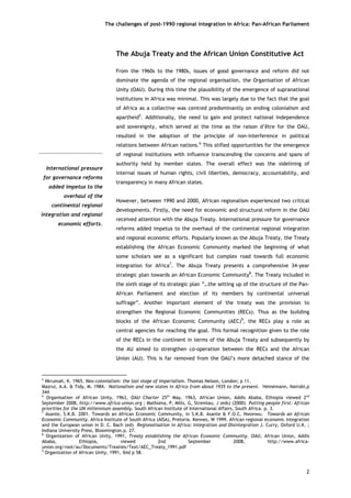 The challenges of post-1990 regional integration In Africa: Pan-African Parliament 
The Abuja Treaty and the African Union Constitutive Act 
International pressurefor governance reformsadded impetus to theoverhaul of thecontinental regionalintegration and regionaleconomic efforts. 
From the 1960s to the 1980s, issues of good governance and reform did not dominate the agenda of the regional organisation, the Organisation of African Unity (OAU). During this time the plausibility of the emergence of supranational institutions in Africa was minimal. This was largely due to the fact that the goal of Africa as a collective was centred predominantly on ending colonialism and apartheid5. Additionally, the need to gain and protect national independence and sovereignty, which served at the time as the raison d’être for the OAU, resulted in the adoption of the principle of non-interference in political relations between African nations.6 This stifled opportunities for the emergence of regional institutions with influence transcending the concerns and spans of authority held by member states. The overall effect was the sidelining of internal issues of human rights, civil liberties, democracy, accountability, and transparency in many African states. 
However, between 1990 and 2000, African regionalism experienced two critical developments. Firstly, the need for economic and structural reform in the OAU received attention with the Abuja Treaty. International pressure for governance reforms added impetus to the overhaul of the continental regional integration and regional economic efforts. Popularly known as the Abuja Treaty, the Treaty establishing the African Economic Community marked the beginning of what some scholars see as a significant but complex road towards full economic integration for Africa7. The Abuja Treaty presents a comprehensive 34-year strategic plan towards an African Economic Community8. The Treaty included in the sixth stage of its strategic plan “…the setting up of the structure of the Pan- African Parliament and election of its members by continental universal suffrage”. Another important element of the treaty was the provision to strengthen the Regional Economic Communities (RECs). Thus as the building blocks of the African Economic Community (AEC)9, the RECs play a role as central agencies for reaching the goal. This formal recognition given to the role of the RECs in the continent in terms of the Abuja Treaty and subsequently by the AU aimed to strengthen co-operation between the RECs and the African Union (AU). This is far removed from the OAU’s more detached stance of the 
2 
5 Nkrumah, K. 1965. Neo-colonialism: the last stage of imperialism. Thomas Nelson, London; p 11. 
Mazrui, A.A. & Tidy, M. 1984. Nationalism and new states in Africa from about 1935 to the present. Heinemann, Nairobi,p 344 
6 Organisation of African Unity, 1963, OAU Charter 25th May, 1963, African Union, Addis Ababa, Ethiopia viewed 2nd September 2008, http://www.africa-union.org ; Mathoma, P, Mills, G, Stremlau, J (eds) (2000). Putting people first: African priorities for the UN millennium assembly. South African Institute of International Affairs, South Africa. p. 3. 
7 Asante, S.K.B. 2001. Towards an African Economic Community, in S.K.B. Asante & F.O.C. Nwonwu. Towards an African Economic Community. Africa Institute of South Africa (AISA), Pretoria. Kennes, W 1999. African regional economic integration and the European union in D. C. Bach (ed) Regionalisation in Africa: Integration and Disintegration J. Curry, Oxford U.K. ; Indiana University Press, Bloomington.p. 27. 
8 Organization of African Unity, 1991, Treaty establishing the African Economic Community. OAU, African Union, Addis Ababa, Ethiopia, viewed 2nd September 2008, http://www.africa- union.org/root/au/Documents/Treaties/Text/AEC_Treaty_1991.pdf 
9 Organization of African Unity, 1991, ibid p 58.  