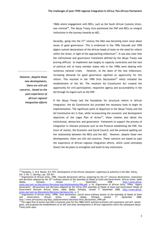 The challenges of post-1990 regional integration In Africa: Pan-African Parliament 
1960s where engagement with RECs, such as the South African Customs Union, was minimal10. The Abuja Treaty thus positioned the PAP and RECs as integral institutions in the journey towards an AEC. 
Secondly, going into the 21st century the OAU was becoming more vocal about issues of good governance. This is evidenced in the 1996 Yaoundé and 1999 Algiers summit declarations of the African heads of state on the need for reform within the Union, in light of the approaching millennium11. It was also clear that the institutional and governance framework defined by the Abuja Treaty was proving difficult to implement due largely to capacity constraints and the lack of political will of many member states who in the 1990s were dealing with numerous national crises. However, at the dawn of the new millennium, increasing demands for good governance signified an opportunity for this reform. This resulted in the 1999 Sirte Declaration12 which initiated the establishment of the AU. The resultant AU Constitutive Act created the opportunity for civil participation, responsive agency and accountability in the AU through its organs such as the PAP. 
If the Abuja Treaty laid the foundation for structural reform in African integration, the AU Constitutive Act provided the necessary tools to begin its implementation. The significant point of departure in the Abuja Treaty and the AU Constitutive Act is that, while incorporating the economic and development objectives of the Lagos Plan of Action13, these treaties also detail the institutional, democratic and governance framework to support the process of integration in relevant protocols such as the Protocol establishing the PAP, the Court of Justice, the Economic and Social Council, and the protocol spelling out the relationship between the RECs and the AEC. However, despite these new developments, there are still old concerns. These concerns are based on past the experience of African regional integration efforts, which could ultimately thwart the AU plans to strengthen and build its key institutions. 
However, despite thesenew developments, there are still oldconcerns… based on thepast experience ofAfrican regionalintegration efforts 
10 Thompson, S. W & Bissell, R E 1973. Development of the African subsystem: Legitimacy & authority in the OAU. Polity, Vol. 5, No. 3. (Spring,), pp. 335-361. 
11 Organisation of African Unity, 1996. Yaoundé declaration (Africa: preparing for the 21st century) declarations, resolutions and decisions adopted by the 32nd ordinary session of the Assembly of Heads of State and Government. African Union, Addis Ababa, Ethiopia, viewed 1st September, 2008 http://www.africa- union.org/root/au/Documents/Decisions/hog/6HoGAssembly1996.pdf; p 16; Organisation of African Unity, 1999a, ‘Algiers declaration’, Declarations and decisions adopted by the thirty fifth assembly of Heads of State and Government Heads of Government Decision African Union, Addis Ababa, Ethiopia, viewed 1st September 2008, http://www.africa- union.org/root/au/Documents/Decisions/decisions.htm. p, 5 
12 Organisation of African Unity, 1999b, Sirte declaration, fourth extra-ordinary session of the Assembly of Heads of State and Government, African Union, Addis Ababa, Ethiopia viewed 1st September 2008, http://www.africaunion.org/Docs_AUGovernment/decisions/Sirte_Declaration_1999.pdf 
13 The Lagos Plan of Action was OAU’s economic plan for the 1980s which outlined economic self-sustenance and self- reliant goals, and proposed the establishment of an AEC and other developments in African regionalism which the subsequent Abuja Treaty built upon. 
3 
 