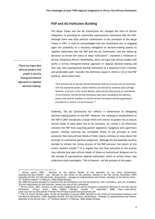The challenges of post-1990 regional integration In Africa: Pan-African Parliament 
There are signs thatAfrican leaders stillprefer a strictlyintergovernmentalapproach in regionaldecision-making. 
PAP and AU Institution Building 
The Abuja Treaty and the AU Constitutive Act changed the form of African integration in providing for potentially supranational institutions like the PAP. Although there was little political commitment to the provisions of the Abuja Treaty in 1991, it must be acknowledged that the Constitutive Act, in engaging again the possibility of a voluntary delegation of decision-making powers to regional institutions like the PAP and the AU Commission, and the follow-up decisions to review the status of these institutions14, represent a milestone in African integration efforts. Nonetheless, there are signs that African leaders still prefer a strictly intergovernmental approach in regional decision-making and thus may view supranational leaning institutions as a departure from a familiar and predictable path. Consider the definitive clause in Article 2 (3) of the PAP protocol, which states that: 
“The ultimate aim of the Pan African Parliament shall be to evolve into an institution with full legislative powers, whose members are elected by universal adult suffrage. However, until such a time as the Member states decide otherwise by an amendment of this Protocol, the Pan African Parliament shall have consultative and advisory powers only and the members of the Pan African Parliament shall be appointed as provided for in Article 4 of this Protocol.”15 
Evidently, the AU Constitutive Act reflects a commitment to delegating decision-making powers to the PAP. However, the subsequent establishment of the PAP in 2001 introduced a clause which will restrict its powers for as long as African heads of state deem this to be necessary. So, Article 2 (3) effectively restrains the PAP from acquiring greater legislative, budgetary and supervisory powers, thereby removing any immediate threat to the principle of state autonomy that many African Heads of State clearly continue to value above the principle of continental political integration. Although the AU Assembly recently decided to initiate the review process of the PAP protocol, the extent of this review remains unclear.16 It is argued that the final outcomes of the process may indicate how open African Heads of States as institutional designers are to the concept of supranational regional institutions, which at certain times, may undermine state sovereignty. This is however, not the purpose of this paper. 
4 
14 African Union, 2009. Decision on the Special Session of the Assembly on the Union Government; Assembly/AU/Dec.233(XII) ’ and Decision on the review of the protocol relating to the Pan African Parliament (PAP) Assembly/AU/Dec 223 (XII) Decisions, declarations, message of congratulations and motion. Assembly of the African Union , 12th Ordinary Session 1-3 February Addis Ababa Ethiopia. 
The 2009 AU Summit decided to transform the AU Commission into the AU Authority, with a president, and vice- President. This has implications for the functions, powers and size of the Commission. 
15 African Union, 2001. Protocol to the treaty establishing the African Economic Community Relating to the Pan African Parliament. African Union, Addis Ababa, Ethiopia, viewed 7th September 2008, http://www.africa- union.org/root/au/Documents/Treaties/Text/Protocol-panafrican-parliament.pdf 
16 This is a recent decision taken by the AU Assembly in January 2009. Decision on the review of the protocol relating to the Pan African Parliament’ (PAP) Assembly/AU/Dec 223 (XII) Decisions, declarations, message of congratulations and motion. Assembly of the African Uion , 12th Ordinary Session 1-3 February Addis Ababa Ethiopia  