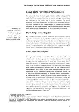 The challenges of post-1990 regional integration In Africa: Pan-African Parliament 
While there arelegitimate concerns onissue the sovereignty, the need to empowerinstitutions is also vitalfor integration in Africa. 
CHALLENGES TO POST-1990 INSTITUTION BUILDING 
This section will discuss the challenges to institution building in the post-1990 era by the AU from a broader integration perspective, looking at systemic issues and challenges for the broader goal of African integration. The second perspective will focus on processes and activities relating to institution building; this section elaborates on some characteristics of the grand African regionalism experience, as well as the challenges affecting institution building and which might hamper progress in the growth of AU institutions, particularly the PAP. 
The Challenges facing integration 
This subsection reveals the paradoxes which seem to characterise the African regionalism experience so far. In particular, it will discuss problems arising out of the sovereignty/supranational dynamic, the issue of dependence versus national self-reliance, and the sub-regionalism versus regionalism dynamic. The issue of sharing the transaction costs and the benefits of integration among AU member states is also a major problem that will be discussed briefly. 
The issue of state sovereignty 
Sovereignty and nationality concerns drive African member states to become reluctant actors in their approach to integration because of unintended consequences which could undermine the sovereignty of their states. One of these consequences is the supranational potential of institutions which emerge out of the African political integration process. This concern thus drives regional actors towards centralisation of decision making at the intergovernmental bargaining level. Article two of the OAU charter spells out co-operation and co- ordination as the core integrative route for Africa17. Article three (section 1-3) of this charter emphasises the respect for territorial integrity and sovereignty. As highlighted by Mistry18, the African journey towards regional integration has been influenced and dominated by two conflicting predispositions, namely the tendency to adhere to political separation based on historical/colonial borders, while at the same time seeking to move towards greater political unity to overcome these colonially derived territorial divisions. The antithesis of sovereignty/co-operation is reflected in Haas’ argument that although African regionalism may be propelled by unobtrusive and functional objectives, it has not followed Europe’s pattern of spill over19. 
5 
17 Organisation of African Unity, 1963a, op cit. 
18 Mistry, P.S. 2000, op cit p 553. 
19 Haas, E. B. 1970, The study of regional integration: reflections on the joy and anguish of pretheorising, International Organisation, Vol 24 No. 4 (Autumn 1970), pp 607-646. 
Spill over (or the expansion of tasks) as proposed by Haas produces a conscious ingenious intervention of regional administrative and political elites to make power more centralised in institutions possessing “jurisdiction over the pre- existing national states”.  