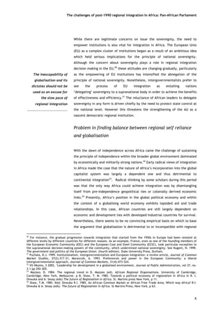 The challenges of post-1990 regional integration In Africa: Pan-African Parliament 
While there are legitimate concerns on issue the sovereignty, the need to empower institutions is also vital for integration in Africa. The European Unio (EU) as a complex cluster of institutions began as a result of an ambitious idea which held serious implications for the principle of national sovereignty. Although the concern about sovereignty plays a role in regional integration decision making in the EU,20 these attitudes are changing gradually, particularly as the empowering of EU institutions has intensified the abnegation of the principle of national sovereignty. Nonetheless, intergovernmentalists prefer to see the process of EU integration as entailing nations ‘delegating’ sovereignty to a supranational body in order to achieve the benefits of effectiveness and efficiency.21 The reluctance of African leaders to delegate sovereignty in any form is driven chiefly by the need to protect state control at the national level. However this threatens the strengthening of the AU as a nascent democratic regional institution. 
The inescapability ofglobalisation and itsdictates should not beused as an excuse forthe slow pace ofregional integration 
Problem in finding balance between regional self reliance and globalisation 
With the dawn of independence across Africa came the challenge of sustaining the principle of independence within the broader global environment dominated by economically and militarily strong nations.22 Early radical views of integration in Africa made the case that the nature of Africa’s incorporation into the global capitalist system was largely a dependent one and thus detrimental to continental integration23. Radical thinking by some scholars during this period was that the only way Africa could achieve integration was by disentangling itself from pre-independence geopolitical ties or colonially derived economic links.24 Presently, Africa’s position in the global political economy and within the context of a globalising world economy exhibits lopsided aid and trade relationships. In this case, African countries are still largely dependent on economic and development ties with developed industrial countries for survival. Nevertheless, there seems to be no convincing empirical basis on which to base the argument that globalisation is detrimental to or incompatible with regional 
20 For instance, the gradual progression towards integration that started from the 1950s in Europe had been resisted at different levels by different countries for different reasons. As an example, France, even as one of the founding members of the European Economic Community (EEC) and the European Coal and Steel Community (ECSC), took particular exception to the supranational decision-making powers of the community, which undermined national sovereignty. See Nugent, N. 1999. The government and politics of the European Union. (fourth edition). Duke University Press, Durham. 
21 Puchala, D.J. 1999. Institutionalism, intergovernmentalism and European integration: a review article, Journal of Common Market Studies, 37(2):317–31; Moravcsik, A. 1993. Preferences and power in the European Community: a liberal intergovernmentalist approach, Journal of Common Markets, 31(4):473–524. 
22 Vil-Nkomo, S 2002, ‘Leadership for development in a globalised environment, Journal of Public Administration, vol 37, no. 3.1 pp 292-305. 
23 Mazzeo, D. 1984. The regional trend in D. Mazzeo (ed). African Regional Organisations. University of Cambridge, Cambridge, New York, Melbourne. p 8; Shaw, T. M. 1985. Towards a political economy of regionalism in Africa in R. I. Onwuka and A. Sesay (eds) The future of Regionalism in Africa. St. Martins press New York, p 11. 
24 Shaw, T.M. 1985. Ibid; Onwuka R.I. 1985. An African Common Market or African Free Trade Area; Which way Africa? R.I. Onwuka & A. Sesay (eds). The future of Regionalism in Africa. St Martins Press, New York, p 63. 
6 
 