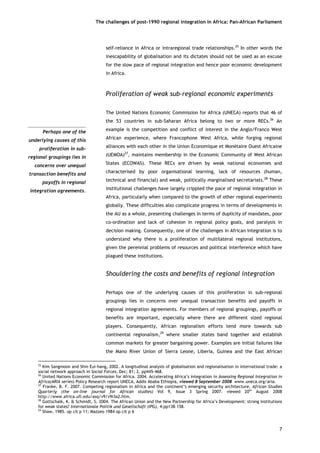 The challenges of post-1990 regional integration In Africa: Pan-African Parliament 
Perhaps one of theunderlying causes of thisproliferation in sub- regional groupings lies inconcerns over unequaltransaction benefits andpayoffs in regionalintegration agreements. 
self-reliance in Africa or intraregional trade relationships.25 In other words the inescapability of globalisation and its dictates should not be used as an excuse for the slow pace of regional integration and hence poor economic development in Africa. 
Proliferation of weak sub-regional economic experiments 
The United Nations Economic Commission for Africa (UNECA) reports that 46 of the 53 countries in sub-Saharan Africa belong to two or more RECs.26 An example is the competition and conflict of interest in the Anglo/Franco West African experience, where Francophone West Africa, while forging regional alliances with each other in the Union Economique et Monétaire Ouest Africaine (UEMOA)27, maintains membership in the Economic Community of West African States (ECOWAS). These RECs are driven by weak national economies and characterised by poor organisational learning, lack of resources (human, technical and financial) and weak, politically marginalised secretariats.28 These institutional challenges have largely crippled the pace of regional integration in Africa, particularly when compared to the growth of other regional experiments globally. These difficulties also complicate progress in terms of developments in the AU as a whole, presenting challenges in terms of duplicity of mandates, poor co-ordination and lack of cohesion in regional policy goals, and paralysis in decision making. Consequently, one of the challenges in African integration is to understand why there is a proliferation of multilateral regional institutions, given the perennial problems of resources and political interference which have plagued these institutions. 
Shouldering the costs and benefits of regional integration 
Perhaps one of the underlying causes of this proliferation in sub-regional groupings lies in concerns over unequal transaction benefits and payoffs in regional integration agreements. For members of regional groupings, payoffs or benefits are important, especially where there are different sized regional players. Consequently, African regionalism efforts tend more towards sub continental regionalism,29 where smaller states band together and establish common markets for greater bargaining power. Examples are initial failures like the Mano River Union of Sierra Leone, Liberia, Guinea and the East African 
25 Kim Sangmoon and Shin Eui-hang, 2002. A longitudinal analysis of globalisation and regionalisation in international trade: a social network approach in Social Forces, Dec; 81; 2, pp445-468. 
26 United Nations Economic Commission for Africa. 2004. Accelerating Africa’s integration in Assessing Regional Integration in Africa(ARIA series) Policy Research report UNECA, Addis Ababa Ethiopia, viewed 8 September 2008 www.uneca.org/aria. 
27 Franke, B. F. 2007. Competing regionalism in Africa and the continent’s emerging security architecture, African Studies Quarterly (the on-line journal for African studies) Vol 9, Issue 3 Spring 2007. viewed 20th August 2008 http://www.africa.ufl.edu/asq/v9/v9i3a2.htm. 
28 Gottschalk, K. & Schmidt, S. 2004. The African Union and the New Partnership for Africa’s Development: strong institutions for weak states? Internationale Politik und Gesellschaft (IPG), 4:pp138–158. 
29 Shaw, 1985. op cit p 11; Mazzeo 1984 op cit p 6 
7 
 