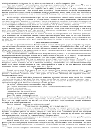сопротивляются самому предложению. Для них далеко не очевидны выгоды от приобретения в ашего товара. 
"Зачем мне это нужно?" – внутренний вопрос клиента при данном сопротивлении. Он как будто говорит: "Я не вижу в 
данном предложении ничего ценного для себя. Все это пустое. Такая услуга никак не относится ко мне". 
Возможные возражения подобного толка следующие: "Это не для нас", "Спасибо, не надо", "Я не вижу в этом смысла", "Мы 
не работаем в этом направлении", "Наши интересы лежать другой сфере". Еще раз подчеркну, что камнем преткновения здесь 
является неспособность клиента понять потенциальные выгоды от использования вашего товара (услуги) либо неспособность 
продавца донести до сознания клиента пользу от использования. По большому счету в контексте активных продаж – это одно и то 
же. 
Немного отвлекусь. Интересным является тот факт, что часто распространенные сентенции в нашем обществе используются 
не в том смысле, в котором они создавались, но с оттенком цинизма и пошлости. К примеру, возьмем фразу "Каждый понимает в 
меру своего воспитания". Чаще всего это говорится в тех случаях, когда ваши с лова или действия были интерпретированы кем -то в 
плохом смысле. Но почему никому не приходит в голову произнести эту фразу, если ваше поведение в глазах наблюдателей выше, 
лучше, по содержанию и глубже по смыслу, чем то, как оно осознавалось вами. (Я понятно изъясняюсь, надеюсь.) 
То же самое касается и выражения "Клиент всегда прав". Почему -то люди в большинстве своем говорят так тогда и только 
тогда, когда поведение клиента действительно некорректно и сомнительно с точки зрения морали и воспитания. А прихо дило ли 
вам в голову сказать "Клиент всегда прав", в случае когда он действительно оказался прав, а вы не правы? (Если на последний 
вопрос вы ответили утвердительно, я снимаю перед вами шляпу.) 
Итак, сопротивление предложению. Если оно возникло, это значит, что ваше предложение было неправильно представлено. 
Тогда возвращайтесь на этап ориентации в клиенте, задавайте ему новые вопросы, чтобы понять его актуальные потребности. 
Затем переделайте предложение в соответствии с новыми данными от клиента. Не важно , письменное это предложение или устное, 
переделать его надо основательно, зайти с другой стороны. Иначе клиент гак никогда и не поймет, зачем вы ему предлагаете то, 
что предлагаете! 
Сопротивление насыщению 
Еще один вид противодействия клиента. Клиент може т быть насыщен либо продуктом, услугой, о которой вы ему говорите, 
либо предложениями. Расшифрую. Может быть, меня, как клиента, и удовлетворяет колбаса вашего завода, да вот беда, у меня все 
прилавки завалены. И сейчас это истинное возражение. Действитель но, завалены, места нет. И вам надо сильно постараться, чтобы 
убедить меня подвинуть что-то или переложить на другое место, и уж действительно, не так-то просто заставить меня отказаться от 
чего-либо уже имеющегося ради вашего товара. 
А если у меня другой бизнес, свой свечной заводик, который я намерен расширить, а вы предлагаете мне наладить систему 
кондиционирования в новых помещениях, то знайте, вы не первый, кто мне это предлагает. Я уже выбросил в мусорную корзину 
10 факсов от разных компаний. Ваш будет одиннадцатый. Здесь мы речь ведем о насыщении предложениями. 
Ну что тут можно сделать? Ваш товар или предложение должны обладать несомненной для клиента и бросающейся ему в 
глаза особенностью. Справляться с такими сопротивлениями более или менее легко, е сли вы заметно отличаетесь от ваших 
конкурентов. Если же вы такие же, как все, не говорите об этом никому. Либо изменяйтесь сами, либо изменяйте картину мира 
клиента. Пусть для него вы будете уникальны. В этом и состоит ваша работа, не правда ли? Или ваша деятельность заключается в 
непрерывном зудении в ухо клиенту и постоянных пинках под…? Вряд ли. 
Эмоциональное сопротивление 
В нашем клиенте подчас бурлят страсти. В этом ему не откажешь. Злость, агрессия, предубеждения, обиды – эмоции, 
являющие источником сопротивлений. "Ваша компания слишком маленькая". "Говорят, вы плохо обслуживаете клиентов". "Мы не 
работаем с компаниями, подобными вашей". "Ваши услуги нам не нужны". Основанием таких возражений может быть 
отрицательная эмоция клиента. 
Нет смысла и пользы обрабатывать эмоционально заряженные возражения, прибегая к логике клиента. Там, где правят 
чувства, логика бессильна и даже вредна. Она лишь распаляет эмоции. Если два человека разговаривают на разных языках – 
эмоциональном и логическом, то существует б ольшая вероятность, что они не договорятся. Последнее утверждение неверно в 
случае разговора двух друзей. В таком случае они могут дополнять друг друга. 
Как работать с эмоциональными сопротивлениями? Методов масса. 
Здесь я приведу пример одного отличного алгоритма работы с эмоциональным сопротивлением. 
Выслушать клиента до конца. 
Показать ему, что вы его понимаете. 
Согласиться с тем, с чем можно согласиться. 
Обработать возражение. Приведу пример. 
Клиент: Мне кажется, что реклама бесполезна. 
Продавец (выслушав до конца): Я понимаю вас (показал, что понимает). Разумеется, в некоторых случаях у каких-то фирм 
рекламные кампании не дали того результата, которого ожидал заказчик. (Согласился с тем, с чем можно согласиться.) Но кто 
сказал, что у вас должно получится так же? Ведь мы для того и существуем, чтобы разрабатывать наиболее эффективные 
рекламные ходы! (Обработал возражение.) 
Алгоритм идеальный – только надо научиться им пользоваться!!! 
Сопротивление, связанное с негативным опытом 
Данный тип сопротивления по хож на предыдущий и по большому счету является частным случаем эмоционального 
сопротивления. Сопротивление, связанное с негативным опытом, имеет в своей основе прошлый опыт взаимодействия с клиентом. 
Во-первых, сам продавец уже мог, как говорится, напортач ить, сделать что-то не так – неправильно прислать заказ, не вовремя 
обслужить, нагрубить, не исполнить какие-либо свои обязательства. Такой опыт взаимодействия накладывает определенный 
отпечаток на дальнейшие отношения. (Да что я вам объясняю!!! Самому неу добно.) 
Во-вторых, не данный представитель, но кто-то другой из вашей компании «наследил», "поматросил и бросил" (продолжить 
список ярких фраз предлагаю самому читателю). 
В-третьих, клиент может иметь негативное отношение к вашему товару (услуге) вследстви е взаимодействия с вашим 
конкурентом или предшественником. Закон Грэшэма с подачи Филипа Дика: подделки снижают ценность оригиналов. Такое часто 
бывает. То есть негативный опыт возможен и по отношению к услуге вообще, вне контекста компании, которая предла гает услугу 
клиенту. 
Клиенты особенно подвержены сопротивлениям, связанным с негативным опытом, которые распространяются на всю 
 