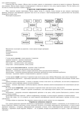 сам с собой поговорил.) 
Станислав Ежи Лец говорит: «Всегда ответ на вопрос зависит от отвечающего и никогда не зависит от вопроса». Предлагаю 
иное видение: «Всегда вопрос зависит от вопрошающего и никогда не зависит от того, кому задается вопрос». Что там ответы, есл и 
мы еще не до конца научились задавать вопросы! 
Стратегии переговоров и продаж 
Итак, стратегии ведения переговоров. Взгляд сверху, взгляд со стороны, взгляд изнутри на весь процесс переговоров. 
Привожу авторскую классификацию стратегий. Если кто -то не согласен с такой интерпретацией, с удовольствием вас выслушаю. 
Попробуйте создать свою. 
Посмотрите на рисунок 6. 
Предлагается посмотреть на стратегии с точки зрения четырех критериев: 
давление; 
последовательность; 
эмоции; 
напряжение. 
С точки зрения давления можно выделить 4 стратегии: 
задавание вопросов – давление минимальное; 
прямое давление – давление максимальное; 
плюс-минус – сначала уступки, затем давление; 
минус-плюс – сначала давление, затем уступки. 
С точки зрения последовательнос ти выделяем также 4 стратегии: 
крещендо – усиление силы аргументов по ходу разговора; 
диминуэндо – начинаешь с самого с ильного аргумента, затем сила аргументов снижается; 
декомпозиция – пошаговое решение проблемы, разделение проблемы на сумму маленьких проблемок; 
отсечение – выделение главного и второстепенно го, хорошего и плохого. 
С точки зрения эмоций получилось 3 стратегии (одно место пустое, как в таблице Менделеева, ждет своего открывателя): 
эмоциональная уверенность – переговоры проводятся на положительных эмоциях, постоянное использование эмоций, свои х 
и клиента; 
прямое позитивное предложение – в начале, в середине, в конце и еще много где; необходимо, так или иначе, возвращаться к 
основным целям, своим и партнера, причем эти цели соединять; 
интрига – начинать переговоры с необычных фактов, новостей, завоевать клиента неожиданными или заманчивыми для него 
сообщениями. 
И с точки зрения напряжения также получается 3 стратегии (тоже одно место пустое, пока пустое): 
контрастные действия – «плохой и хороший полицейские», если переговоры ведете вдвоем, или и спользование временных 
контрастов; 
выматывание – изнурение оппонента информацией, временем и так далее, чтобы усыпить бдительность, утомить и затем 
добиться Своих условий; 
антиконфронтационная стратегия – работа в конфликтных ситуациях, в случае сильного давления со стороны клиента. 
Честно вам скажу, что я не встречал ни одной широкой классификации стратегий переговоров и продаж, поэтому создал 
собственную. 
А теперь пойдем по стратегиям. Все стратегии описать полно не смогу, потому что я не совершенен. 
Стратегии задавания вопросов 
Суть данных вопросных стратегий заключается в планировании и реализации встречи с оппонентом за счет ведения его по 
беседе вопросами. Вопросы выступают в роли указателей местности, на которые ориентируется автомобилист, и в роли зн аков 
дорожного движения, с которыми добропорядочный гражданин согласен, почти добропорядочный гражданин принимает во 
внимание, а дорожный злодей нарушает. Вопросы – это те флажки, которые вы расставляете на спуске с горы под названием 
«Договор». 
 