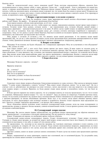 Конечно, никто. 
Каков же психологический смысл такого поведения людей? Люди, поступая определенным образом, стремятся быть 
последовательными и перед самими собой, и перед другими. Сделал шаг – сделай второй… Если я отказываюсь во второй раз, 
значит, я отрицаю целесообразность первого шага. Отказаться гораздо сложнее. Можно, но сложнее. Если бы в конце книги мне 
хотелось, чтобы вы заполнили анкету, на которую уходит в среднем час, что нужно было бы сделать в начале книги? П опросить вас 
ответить на вопросы в течение пяти минут, а затем сообщить вам, что анкета в конце связана с анкетой в начале. Я не гарантиру ю 
успеха, но вероятность выше, значительно выше. 
7. Вопрос о презентации (вопрос о согласии слушать) 
Менеджер: Скажите, вам было бы интересно узнать, какие характеристики нашей системы обеспечивают преимущества 
работы с ней? Клиент: Ну давайте… М. проводит презентацию (бла -бла-бла). 
Самое время показать себя как гения презентации, но об этом – позже. 
Когда вы рассказали достаточно для того, чтобы клиент мог принять определенное решение, настает время задать вопрос о 
согласии. Согласие может быть разным, согласие купить – как максимальная цель, согласие обсудить данный вопрос с 
генеральным директором – промежуточный результат и так далее. В любом случае задайте вопрос на принятие решения и ждите 
ответа. Без него не останетесь. Если ваш собеседник сказал „да“, осталось уточнить некоторые подробности и переходить к 
следующему этапу, но что делать в случае отказа? Бороться, бор оться за клиента до последнего приема, использовать весь арсенал 
имеющихся у вас технологий (да благословит вас Господь). 
Итак, вопрос о согласии. О согласии с тем, что являлось целью вашей презентации. А что являлось целью вашей 
презентации? (Ну, это уж вы у себя спросите.) В нашем случае целью презентации было увеличение заинтересованности до такой 
степени, чтобы у финансиста возникло желание представить торгового представителя генеральному директору. 
8. Вопрос о согласии 
Менеджер: Я так полагаю, вы будете обсуждать это с генеральным директором. Могу ли я участвовать в этом обсуждении? 
Клиент: Нет, думаю, не стоит. 
Если клиент говорит „нет“, у него могут быть тысячи причин для такого ответа. И ваша задача не опускать руки, не 
принимать „нет“ клиента за его последнее слово, но попытаться выяснить причину. Как? Все так же задавая вопросы. Задайте в 
опрос-объяснение. К этому времени у вас, я полагаю, уже наладился определенный контакт с клиентом, что позволяет вести беседу 
далее. Ваш контакт делает ваше взаимодействие шире, чем просто предложение о приобретении. Контакт с клиентом всегда шире 
продажи. Если это не так, то у вас нет контакта. Итак, спросите у клиента, что ему мешает принять положительное решение. 
9. Вопрос-объяс не ние 
Менеджер: Позвольте спросить – почему? 
Варианты вопросов: 
Да… а почему? 
Я могу чем-то помешать? 
Вам что-то не нравится? 
А при каких условиях это было бы возможно? 
Клиент: Просто я хочу подумать сам. 
Существует много форм вопроса-объяснения. Самая резкая начинается со слова «почем у». Мне иногда на тренингах задают 
вопрос: "А разве можно спрашивать у клиента "почему?". Ведь клиент может обидеться, сказать "это не ваше дело". На это я 
отвечаю: если он действительно так реагирует на слово «почему», значит, ваш контакт с ним еще непроч ен и вы слишком рано 
стали задавать вопрос о согласии. Вернитесь на более ранние стадии цикла продаж и попытайтесь понять, что там было не 
правильно. 
В более простом варианте вы можете спросить, что не устраивает клиента, но тогда вы предполагаете, что его что-то может 
не устраивать. Нейтральным является вопрос "А с чем это связано?". Здесь уж клиенту не отвертеться. Узнавайте причины отказа, 
потому что на основе услышанного вы сделаете массу полезных выводов. Клиент отказывается по субъективным причинам, в связи 
с третьими факторами, по вполне объективным причинам. Более того, в тот момент, когда клиент обнажает причину своего 
несогласия, он часто демонстрирует свои истинные желания и потребности. Осталось только переделать ваше предложение под 
него. Заметьте, я говорю "переделать предложение", а не продукт. Все в ваших руках. 
После объяснения клиента полезным может оказаться суммирующий вопрос -мнение, когда вы снова подчеркиваете те 
преимущества, которые в процессе беседы вызвали у клиента положительный отклик. А после краткого резюме опять спрашиваете 
его мнение в свободной форме. 
10. Суммирующий вопрос-мнение 
Менеджер: Вы смогли увидеть (первое преимущество), мы разобрали (второе преимущество), вы обратили внимание на 
(третье преимущество) – и я рассказал о (последнее преимущество). Что вы думаете по этому поводу? 
Клиент: В принципе все хорошо, но необходимо время, чтобы все обдумать. 
Суммирующий вопрос-мнение концентрирует клиента. Создает положительную установку - Ставит вопрос по-новому. 
Учитывая ту стадию цикла продажи, на которой вы задаете такой вопрос, можно допустить (часто так и бывает), что клиент если и 
сомневается по-настоящему в чем-либо, то скажет об этом именно сейчас. 
Но предположим, что, несмотря на все искусство продавца, мы чувствуем некото рые сомнения в голосе клиента, в его 
поведении и реакциях, но говорить об этом он не намерен. Тогда советую воспользоваться вопросом, направленным на поиск 
ориентиров. Такой вопрос задается в том случае, когда ваш собеседник держит свое сомнение при себе, лелеет его и не хочет 
никому отдавать. 
Другими словами, клиент не желает делиться своими сомнениями. В таком случае мы можем сами предположить причины 
его колебаний. 
Вопрос, направленный на поиск ориентиров, задается как в негативной, так и в позитивной фо рме. Тут уж решайте сами, 
ориентируясь на степень вашего контакта и состояние клиента. 
 