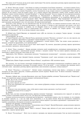 Что делать после? Господи, как вы могли задать такой вопрос? Ну конечно, продолжать разговор, вкратце презентовать свою 
компанию и предлагать личную встречу!!! 
2. Метод "Новости клиента". Если бизнес не мертв, он изменяется. Если бизнес изменяется – это новость клиента. Если у 
клиента есть новость, клиент знает ее и сосредоточен на ней сам, потому что все новое очень привлекает внимание и занимает 
значительную часть нашего сознания. Подумайте, почему большинство из нас смотрит новости по телевидению? Откуда берутся 
новости? В том смысле, откуда вы можете узнать, что у клиента новости? Буду банальным: читайте газеты, деловые газеты. В 
Петербурге такими газетами являются "Деловой Петербург" и "Деловая Панорама". Если мы говорим об очень крупных компаниях, 
то вы можете почерпнуть необходимую информацию из "Коммерсанта* и «Ведомостей». Не будем забывать и про 
специализированные компании. К примеру, если вы р аботаете с софтверными компаниями, то тут литературы непочатый край: 
сейчас мне в голову приходит несколько названий: «Байт» "Желтые страницы Интернет", "Мир Электроники", PC week и т. д. 
Подумайте только, там, на страницах периодических изданий, ваши поте нциальные клиенты излагают в интервью свои позиции, 
свое отношение, рассказывают о том, что у них нового. Ну просто непочатый край. 
Допустим, я веду тренинги. (А я их действительно веду. Но если вы думаете, что клиенты сыплются на меня с неба, вы, ну, 
мягко сказать, заблуждаетесь. Я занимаюсь продажами с утра до вечера, а с вечера до утра следующего дня думаю о том, как я 
могу исполнить то, что пообещал по телефону, так что обещайте только то, что можете выполнить.) Я читаю газету и вижу 
интервью генерального директора одной из радиостанций FM, в которой он заявляет, что "вопрос продаж – это вопрос 
креативности сотрудников" -. Ну что ж, мистер, пожалуй, я вам позвоню. 
Я: Добрый день, Сергей Иванович, во вчерашней газете «ДП» вы отмечали, что, цитирую, "вопро с продаж – это вопрос 
креативности сотрудников". 
Сергей Петрович: Да это так. 
Я: Сергей Петрович, меня зовут Николай Рысев, тренинговая компания "Изменись к лучшему*, могу ли у вас спросить, как 
вы относитесь к тренингам "Креативность в продажах"? Сергей Петрович: А что, есть и такие? 
Все – клиент мой. Теперь мне необходимо договариваться о личной встрече, чтобы "как можно полнее рассказать о 
продукте, который мы представляем, и его преимуществах". 
Что делать после? Господи, Как вы могли задать такой вопрос ? Ну конечно, продолжать разговор, вкратце презентовать 
свою компанию и предлагать личную встречу!!! 
3. Метод "Наша специфика". Каждая кампания отличается своей специфичностью, позитивными преимуществами. Так 
почему их не использовать с максимальной пользой, начиная с холодного звонка? Чем вы можете привлечь внимание, речь, 
напоминаю, в данном случае идет пока только об этом. 
Здравствуйте, Олег Рябинин, я представляю компанию "Американские кондиционеры" – компанию, существующую с 1896 
года. 
Добрый день, меня зовут Дмитрий Сивачев, компания "Страхование судов", наша компания в свое время застраховала 
"Титаник". 
Добрый день, Михаил Бодров, компания "Чипсы и Клипсы", мы работаем с 1001 магазином города. 
Мы полагаем, что чем больше отмеченная специфичность м ожет удовлетворить потенциальную потребность клиента, тем 
выше вероятность благоприятного разговора. И на вопрос клиента: "И что вы хотите" – я могу повторить уже сказанные мной в 
этой книге слова – продолжать разговор, вкратце презентовать свою компанию и предлагать личную встречу!!! 
4. Метод "Очевидное и неоспоримое". Контакт можно устанавливать, отмечая такие факты, с которыми не сможет 
поспорить ни один клиент. Допустим, я являюсь рекламным агентом журнала "Водная мода". Я звоню в компанию "Акватория – 
производитель яхт и парусов". 
Продавец: Добрый день, господин Крокодилов, меня зовут Человек-амфибия, компания "Издательский дом "Водная мода". 
Я знаю, что практически каждая компания планирует свой рекламный бюджет… 
Клиент: Да, это так, а что вам нужно? 
П.: Вы читали наш журнал? 
К.: Да, листал пару раз, ну и что? 
П.: Я бы хотел предложить вам ознакомиться с теми новыми рубриками, которые стали выходить в нашем журнале. Кстати, 
у вас есть новый номер? 
К.: Нет. 
П.: Позвольте тогда мне подъехать к вам, чтобы завезти новым номер и рассказать о нас более полно? 
Это решающий момент. И что я слышу??? 
К.: Давайте. 
Может быть, все-таки господин Крокодилов, директор компании "Акватория – производитель яхт и парусов", не такой уж 
плохой человек и податливый клиент? И да, и нет. Это просто вы отличный продавец. 
В данном методе вы используете следующий простой феномен – невозможно спорить с тем, что очевидно, то, что очевидно, 
не вызывает агрессии, то, с чем мы чаще всего встречаемся, в то мы верим больше. Когда вы п роизносите очевидность, 
касающуюся клиента, и он с ней соглашается, вам всего лишь остается перейти к сути вашего предложения. А предложение одно – 
перейти к дальнейшему обсуждению возможного сотрудничества. 
Приведем еще примеры "очевидных фактов". 
Добрый день, Юрий Висмачев, компания "Апельсиновые соки из Гвинеи". Василий Васильевич, каждая компания стремится 
к оптимизации ассортимента продаваемой продукции. 
Здравствуйте, Артем Бровкин, фирма "Насос и пылесос". Каждое кафе забоится об уюте своих посетителе й, чтобы они 
задержались и хорошо провели время. 
5. Метод "Рекомендации". Ничто так не ценится в продажах, как хорошая рекомендация. Если вы имеете возможность 
 