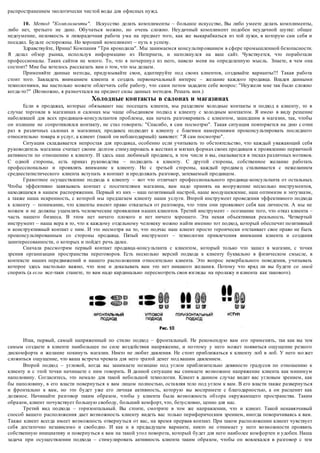 распространением экологически чистой воды для офисных нужд. 
10. Метод "Комплименты". Искусство делать комплименты – большое искусство, Вы либо умеете делать комплименты, 
либо нет, третьего не дано. Обучаться можно, но очень сложно. Неудачный комплимент подобен неудачной шутке: общее 
недоумение, неловкость и лихорадочная работа ума на предмет того, как же выкарабкаться из той лужи, в которую сам себя и 
посадил. Будьте осторожны. Но хороший комплимент – путь к успеху. 
Здравствуйте, Ирина! Компания "Три крокодила". Мы занимаемся консультир ованием в сфере промышленной безопасности. 
Я делал обзор рынка, используя информацию из Интернета, и натолкнулся на ваш сайт. Чувствуется, что поработали 
профессионалы. Таких сайтов не много. То, что я почерпнул из него, навело меня на определенную мысль. Знаете, в чем она 
состоит? Мне бы хотелось рассказать вам о том, что мы делаем. 
Применяйте данные методы, придумывайте свои, адаптируйте под своих клиентов, создавайте варианты!!! Такая работа 
стоит того. Завладеть вниманием клиента и создать первоначальны й интерес – желание каждого продавца. Владея данными 
технологиями, вы настолько можете облегчить себе работу, что сами потом зададите себе вопрос: "Неужели мне так было сложно 
когда-то?" (Возможно, я размечтался на предмет силы данных методов. Решать вам.) 
Холодные контакты в салонах и магазинах 
Если в продажах, которые обязывают нас посещать клиента, мы разделяем холодные контакты и подход к клиенту, то в 
случае торговли в магазинах и салонах мы чаще объединяем подход к клиенту с холодным контактом. Я имею в виду решение 
наболевшей для всех продавцов-консультантов проблемы, как начать разговаривать с клиентом, зашедшим в магазин, так, чтобы 
он излишне не сопротивлялся контакту, не стал говорить: "Спасибо, я сам посмотрю". Такая ситуация повторяется на дню с отни 
раз в различных салонах и магазинах; продавец подходит к клиенту с благими намерениями проконсультировать последнего 
относительно товара и услуг, а клиент (такой он неблагодарный) заявляет: "Я сам посмотрю". 
Ситуация складывается непростая для продавца, особенно если учитывать то обстоятельство, что каждый уважающий себя 
руководитель магазина считает своим долгом стимулировать в жестких и мягких формах своих продавцов к проявлению первичной 
активности по отношению к клиенту. И здесь наш любимый продаве ц, в том числе и вы, оказывается в тисках различных мотивов. 
С одной стороны, есть приказ руководства – подходить к клиенту. С другой стороны, собственное желание работать 
профессионально и проявлять внимание к клиенту. Но с третьей стороны, каждый продаве ц сталкивается с нежеланием 
среднестатистического клиента вступать в контакт и продолжать разговор, затеваемый продавцом. 
Грамотное осуществление подхода к клиенту – вот что отличает профессионального продавца-консультанта от остальных. 
Чтобы эффективно завязывать контакт с посетителями магазина, вам надо принять на вооружение несколько инструментов, 
находящихся в нашем распоряжении. Первый из них – наш позитивный настрой, наше воодушевление, наш оптимизм и энтузиазм, 
а также наша искренность, с которой мы предлагаем клиенту наши услуги. Второй инструмент проведения эффективного подхода 
к клиенту – понимание, что клиенты имеют право отказаться от разговора, что этим они проявляют себя как личности. А мы не 
можем и не должны ущемлять человеческие проявления наших клиентов. Третий инструмент – осознание того, что отказ клиента – 
часть нашего бизнеса. В этом нет ничего плохого и нет ничего хорошего. Эта некая объективная реальность. Четвертый 
инструмент – наша вера в то, что к каждому отдельному человеку можно найти именно тот подход, который обеспечит позитивный 
и конструктивный контакт с ним. И это несмотря на то, что подчас наш клиент просто героически отстаивает свое право не быть 
проконсультированным со стороны продавца. Пятый инструмент – технологии привлечения внимания клиента и создания 
заинтересованности, о которых и пойдет речь далее. 
Сначала рассмотрим первый контакт продавца-консультанта с клиентом, который только что зашел в магазин, с точки 
зрения организации пространства переговоров. Есть несколько версий подхода к клиенту буквально в физическом смысле, в 
контексте наших передвижений и нашего расположения относительно клиента. Это вопрос невербального поведения, учитывать 
которое здесь настолько важно, что мне и доказывать вам это нет никакого желани я. Потому что вряд ли вы будете со мной 
спорить (а если все-таки станете, то вам надо кардинально пересмотреть свои взгляды на пролажу и клиента как такового). 
Итак, первый, самый напряженный по стилю подход – фронтальный. Не рекомендую вам его применять, так как вы тем 
самым создаете в клиенте наибольшее по силе воздействия напряжение, и поэтому у него может появиться ощущение резкого 
дискомфорта и желание покинуть магазин. Никто не любит давления. Не стоит приближаться к клиенту лоб в лоб. У него мо жет 
сложиться ощущение, что ваша встреча чревата для него тратой денег под вашим давлением. 
Второй подход – угловой, когда вы занимаете позицию под углом приблизительно девяносто градусов по отношению к 
клиенту и с этой точки начинаете с ним говорить. В да нной ситуации вы снимаете возможное напряжение клиента как минимум 
наполовину. Согласитесь, это немало для такой небольшой технологии. Клиент в данном случае видит вас угловым зрением, как 
бы наполовину, в его власти повернуться к вам лицом полностью, оста вляя тело под углом к вам. В его власти также развернуться 
и фронтально к вам, но это будет уже его личная активность, которую вы воспримете с благодарностью, а он расценит как 
должное. Начинайте разговор таким образом, чтобы у клиента была возможность обз ора окружающего пространства. Таким 
образом, клиент почувствует большую свободу, больший комфорт, что, безусловно, ценно для нас. 
Третий вид подхода – горизонтальный. Вы стоите, смотрите в том же направлении, что и клиент. Такой ненавязчивый 
способ вашего расположения дает возможность клиенту видеть вас только периферическим зрением, иногда поворачиваясь к вам. 
Также клиент всегда имеет возможность отвернуться от вас, на время прервав контакт. При таком расположении клиент чувствует 
себя достаточно независимо и свободно. И как и в предыдущем варианте, никто не отнимает у него возможности проявить 
собственную инициативу и повернуться к вам на такой угол поворота, который будет для него наиболее комфортен и удобен. Наша 
задача при осуществлении подхода – стимулировать активность клиента таким образом, чтобы он вовлекался в разговор с тем 
 