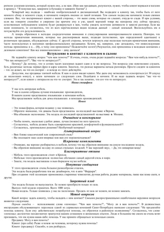 ритмом усиления контакта, который нужен ему, а не вам. (Нам как продавцам, разумеется, нужно, чтобы клиент ворвался в магазин 
и крикнул: "Я покупаю все, заверните в бумажку и завяжите бантик".) 
Четвертый вид подхода – наиболее изобретательный и дистанционный. Вы подходите к клиенту так, чтобы быть от него 
немного сбоку и немного сзади, и начинаете говорить именно из такой позиции. Тем самым подход вы начинаете только своими 
словами. Все, что воспринимает клиент с вашей стороны, – это ваши слова, которые он слышит, откуда-то сзади. И при условии, 
если вы говорите спокойно и уверенно (не кричите ему в ухо, какой хороший товар вы намерены ему сейчас продать), 
естественным побуждением клиента будет развернуться к вам, чтобы увидеть источник активности и завести разговор. Если вы 
меня понимаете, то согласитесь, что из всех перечисленных видов подхода данный – самый лояльный. Воспользуйтесь им и 
почувствуйте его результативность. 
А теперь обратимся к методам сосредоточения внимания и стимулирования заинтересованности клиента. Повторю, что 
методы привлечения внимания, которые мы рассматривали выше, подходят (естественно, при определенной адаптации) к 
розничным продажам, обсуждаемым сейчас . С другой стороны, хочется затронуть еще несколько методов привлечения внимания, 
часто используемых в магазинах профессиональными продавцами. Кстати, вы, наверное, уже догадались, что нижеследующие 
методы применимы и к… (Ну, к чему они применимы? Подключа йте мозги!) Разумеется, они применимы к холодным контактам с 
деловыми клиентами! Как все взаимозаменяемо – диву даешься! 
Вступление в контакт с клиентом в салоне 
Не задавайте клиенту вопрос "чем вам помочь?" И очень, очень, очень редко задавайте вопросы: " Вам чем-нибудь помочь?", 
"Что вас интересует?", "Вас что-то интересует?". 
Почему? Да потому, что в сотнях тысяч магазинах задают одни и те же вопросы. Эти вопросы уже невозможно слушать. 
Есть различные методы первых фраз в адрес клиента. Заметьте, это разные варианты начала разговора. Просто следите за клиентом 
– что он делает, на что он смотрит – и исходя из этого действуйте. 
Допустим, мы продавцы элитной мебели. К нам в салон входит клиент. Мы даем ему возможность осмотреться (от 30 секунд 
до нескольких минут), а затем начинаем со следующих слов. Подойдите и начните. И не надо задавать вопрос "вас что -то 
интересует?", если клиент с интересом на что -то смотрит. Это и так понятно, что его что -то интересует. 
Наша специфика 
У нас есть авторская мебель. 
У нас в салоне собраны лучшие итальянские производители, 
В нашем салоне представлена итальянская и немецкая мебель. 
Мы представляем мебель для дома итальянских и немецких производителей. 
Новое 
– Это новая фирма, которая недавно у нас появилась. 
– Обратите внимание, эти диваны были представлены на последней выставке в Вероне. 
– Мы обновили экспозицию. Эта модель из последней представленной на выставке в Милане. 
Очевидное и неоспоримое 
– Чтобы понять, насколько удобен диван, лучше (можно) на него присесть. 
– Согласитесь, мебель должна быть одновременно красивой, комфортной и функциональной?! 
– Согласитесь, оригинальное решение? Необычный материал! 
Альтернативный вопрос 
– Вам ближе классический или современный стиль? 
– Вы посещаете наш салон впервые или вам его пор екомендовали? 
Искренние комплименты 
– Очевидно, вы хорошо разбираетесь в мебели, потому что вы обратили внимание на самую последнюю модель. 
– Вы обратили внимание на одну из самых стильных моделей. У вас хороший вкус, – Да, это шикарная вещь! 
Благоприятные отзывы 
– Мебель этого производителя стоит в Кремле. 
– Мебелью этого производителя полностью обставлен самый дорогой отель в мире. 
– Знаете, эта модель выставлена в нью-йоркском музее мебели. 
Попутные сообщения 
У этого производителя очень большое разнообра зие отделок, 
Эта модель была разработана тем же дизайнером, что и авто "Феррари". 
При создании этой коллекции применялись старинные технологии, ручная работа, редкие материалы, такие как кожа ската, и 
другие. 
Запретный плод 
Эта модель больше не выпускается. Ее можно приобрести только из зала. 
Выпуск этой модели ограничен. Всего 1000 штук. 
Новая модель. Только появилась у нас на экспозиции. Продать из зала не можем, но можно заказать. 
Метод вопросов 
Какой вопрос задать клиенту, чтобы наладить с ним контакт? Самыми распространенными ошибочными версиями вопросов 
являются следующие. 
Первая ошибка – использование слова «помощь»: "Чем вам помочь?", "Могу ли я вам помочь?". В должностных 
инструкциях обслуживающего персонала одной из сервисных компаний Санкт-Петербурга написано следующее: "Не предлагайте 
помощь клиенту. Если ему действительно потребуется помощь, он обратится в районную поликлинику". Согласитесь, что слово 
«помощь» достаточно неоднозначно трактуется нашим сознанием и жизненным опытом. Люди в большинс тве своем не очень хотят 
признавать, что им нужна какая-либо помощь. У нас принято обращаться за помощью самим. 
Продавец: Могу я вам помочь? 
Клиент (про себя): Разве я похож на человека, которому нужна помощь? 
Клиент (продавцу): Спасибо, я сам разберусь. 
 