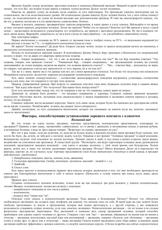 Времена борьбы между религиями, крестовых походов и взаимных обвинений проходят. Никакой мудрый челове к не может 
сказать, что есть Бог, мы можем только верить и уважать чужую религию. Будьте гостем на равных. 
Никогда не держите сумку на коленях, когда садитесь за стол переговоров. Это производит ужасное впечатление как на 
сознательном, так и на подсознательном уровне. На сознательном уровне кажется, будто человек боится, что у него сейчас отнимут 
сумку, на подсознательном же сумка на коленях выглядит как дополнительная преграда. И этим вы демонстрируете клиенту, что 
вы его, к вашему несчастью и к его превеликому удовольствию, боитесь. 
Входите в комнату уверенно, предварительно спросив разрешения, и идите прямо к столу клиента. Наблюдайте в это время 
за ним, смотрите прямым, радушным взглядом. Зачем вы пришли? Чтобы что -то просить? Конечно нет! Вы пришли к нему с одной 
целью – предоставить возможность удовлетворить его потребность, вы пришли с выгодным предложением. Ну так и покажите это 
всем своим видом. Выражайте уверенность, но ни в коем случае не перестарайтесь – не уподобляйтесь навязчивому агенту. 
Еще некоторые цифры. 
Первое впечатление о человеке на 38 % зависит от звучания (тона и тембра) голоса, на 55 % – от визуальных ощущений (от 
языка жестов) и только на 7 % – от вербального компонента (смысла слов). 
Не верите? Хотите поспорить? Да ради бога. Спорьте сколько хотите, только от вашего возмущения ничего не изменится, и 
процентное соотношение останется прежним. 
Почему-то вспоминается хороший анекдот. К величайшему физику Нильсу Бору приезжает в Копенгаген его американский 
коллега и видит, что на двери его квартиры приколочена подкова. 
"Бор, – говорит американец, – что это у вас за железяка на двери и зачем она там?" На что Бор спокойно отвечает: "Это 
подкова, говорят, они приносят счастье". – "Уважаемый Бор, – говорит американец, – вы просвещенный человек, вы ученый, 
докопавшийся до основ материи, неужели вы верите, что подкова приносит счастье". – "Нет, – отвечает Бор, – разумеется, не верю, 
но говорят, она приносит счастье вне зависимости от того, веришь ты в это или нет". 
Так же и с вами, верите вы в эти данные или нет, но с ними приходится считаться. Тем более что получены они психологом 
Меграбяном в результате достаточно широких исследований человеческого поведения. 
Есть такое понятие «конгруэнтность» – соответствие демонстрируемого поведения внутренним установкам, соответствие 
смысла слов тому, как это говорится и что при этом делается. 
Приведу утрированный пример. При встрече со знакомым опустите глаза вниз, буквально потупите взор и скажите вялым 
голосом: "Как я рад тебя видеть!" Что получится? Как важно быть конгруэнтны*! 
Если есть несоответствие между тем, что ты говоришь и как ты это говоришь, клиент верит во второе. 
Движения не должны быть резкими – это вызывает напряжение у партнера. Слишком плавные движения вызывают 
недоумение. Отсутствие жестов, застывшая поза свидетельствуют о вашем напряжении и заставляют клиента теряться в догадках, 
почему это вы замерли. 
Слишком широкие жесты вызывают агрессию. Знаете, есть такие люди, которые будто бы занимают все пространство собой, 
когда входят в комнату. Понаблюдайте за ними, вы увидите много интересного. 
Давайте посмотрим, из чего складывается впечатление, которое мы оказываем на клиента (если вы, конечно, оказываете 
какое-то впечатление). 
Факторы, способствующие установлению хорошего контакта с клиентом 
Внешний вид 
Во что только не одеты агенты, продавцы, торговые представители, коммерческие представители, менеджеры по 
продажам!!! Одеяния, я вам скажу, чрезвычайно удивительные: тут и свитер с джинсами, и наглаженные штаны, и грязные рубахи, 
и нечищеные ботинки, а ведь не зря в народе говорят: "Встречают по одежке, провожают по уму". 
Вот что я вам скажу: если вы мужчина, то, пока вы не будете ходить в хорошем костюме, ваши продажи будут меньше, чем 
могли бы быть. Да, кстати, не забудьте к костюму надеть га лстук. Однажды я вел тренинг "Активные продажи" в одной компании. 
Большинство мужчин этой компании не носили костюмы. Тренинг длился 6 дней, и под конец я решил устроить такую форму 
воздействия на участников как проповедь. Я сказал всей группе. "Посмотрите , как ведут переговоры солидные люди, руководители 
компаний, представители западных компаний, – они одеты в деловые костюмы, с этой точки зрения, они безупречны. Хотите 
верьте, хотите нет, я знаю, что костюм увеличивает вероятность продажи. Почему? Много ф акторов. Долго ли я перечислял эти 
факторы, коротко ли, но случилось чудо: торговые представители стали более внимательно относиться к своей одежде, и продажи 
действительно увеличились! 
1. Невербальное поведение (жесты, мимика, позы, движения). 
2. Голосовые характеристики (тембр, интонации, громкость, высокий – низкий и т. д.). 
3. Small-talk. 
4. Смысл слов. 
Есть такое простое и незамысловатое правило трех плюсов, которое заключается в том, что вам необходимо произвести на 
клиента три благоприятных впечатления о себе в начале встречи. (Поместить в голову клиента три плюса, пусть лежат, авось 
пригодятся.) 
Правило трех плюсов 
Создание оптимального контакта возможно, только если вы как минимум три раза вызовете у клиента положительные 
эмоции. Вызвать положительные эмоции вы сможете с помощью: 
– невербального поведения (в том числе улыбки); 
– комплимента; 
– вопроса типа "скажи мне "да". 
Отдельно стоит сказать о психологической дистанции. Тема важная и болезненная. Почему? Потому что, обеспечив 
необходимую дистанцию, вы создаете ауру комфорта для клиента, что неплохо само по себе. В такой ауре вы уже можете более 
свободно проталкивать те мысли и предложения, которые вам нужно протолкнуть, а с другой стороны, у вас появляется 
возможность сглаживать острые моменты, если они, конечно, возникают. Психологическая дистанция – это не только и не столько 
физическое пространство переговоров. Под дистанцией я понимаю весь спектр проявлений человека, который способен 
приближать или удалять одного человека от другого. Говорить « ты» или "вы> – дистанция, обращаться по имени или по имени и 
отчеству – дистанция, использовать научный язык или разговорный – дистанция, говорить «бумага» или «бумажка» – дистанция, 
стоять в метре друг от друга или в полуметре – также дистанция. Список можете продолжить сами. Одно важно: установите, какая 
дистанция наиболее эффективна с данным клиентом, и следуйте намеченным курсом. А более подробно мы сейчас сосредоточимся 
 