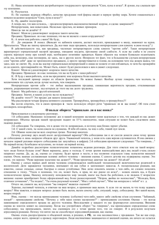 П.: Наша компания является дистрибьютором гондурасского производителя "Слон, пума и козел". Я думаю, в ы слышали про 
эту компанию. 
К.: Разумеется. 
П.: По оценкам журнала «Форбс», качество продукции этой фирмы входит в первую тройку мира. Хотите ознакомиться с 
новыми моделями ксероксов "Слон, пума и козел"? 
К.: Ну, давайте посмотрим. 
А теперь все, что вам осталось, – продемонстрировать высококачественный ксерокс, и сделка завершена!!! 
Интерпретация, вам невыгодная. Несколько простых, но живых примеров. 
Никогда так не делайте! I! 
Клиент: Меня не удовлетворяют ксероксы такого качества. 
Продавец: Правильно ли я вас понимаю, что вы не желаете с нами сотрудничать? 
К.: А зачем мне работать с вами? Не буду, 
П.: До свидания. Я пошел. (Выходит из кабинета клиента, достает пистолет, прикладывает к виску, нажимает на курок. 
Просыпается. "Надо же такому присниться. Да, все-таки надо продавать, используя интерпретацию слов клиента в свою пользу".) 
В действительности мы, как продавцы, частенько интерпретируем слова клиента "против себя". Такая интерпретация 
характеризует отрицательный настрой продавца, ожидание неудачи, при знание своей слабости. А если вы слабы и не умеете 
строить хорошую мину при плохой игре, необходимо позитивно зарядиться. Каким образом мы можем буквально подпитывать 
себя, мы, возможно, еще поговорим, не здесь, так в другом месте. Интересен тот факт, что в большинстве случаев интерпретация 
слов "против себя" даже не произносится продавцом, а просто прокручивается в голове, на основании чего мы делаем вывод, что 
здесь нам не светит. Ну, если вы мастер отрицательных интерпретаций и никак не можете от них изб авиться, то хотя бы проверяйте 
их на клиенте, проговаривайте их. Может быть, клиент будет расположен к вам и скажет следующее. 
Клиент: Меня не удовлетворяют ксероксы такого качества. 
Продавец: Правильно ли я вас понимаю, что вы не будете с нами работать? 
К.: Я буду с вами работать, если вы предложите мне ксероксы более высокого качества. 
Хотя последний пример скорее из области фантастики. Но всякое бывает. Вообще лучше говорить, чем молчать, за 
исключением тех случаев, когда лучше молчать, чем говорить. 
Интерпретации против себя – это любые высказывания продавца, снижающие вероятность продажи, отталкивающие 
клиента, разрывающие контакт, над которым до этого вы так долго трудились. 
Клиент: Мы работаем с другой компанией. 
Продавец: Значит, в наших услугах вы не нуждаетесь? 
Не делайте этого!!! Это вредно для вашего кошелька!!! 
Мы рассмотрели четыре формы активного слушания. Тренируйтесь, тренируйтесь и тренируйтесь!!! 
Вы могли отметить, что в своих примерах я часто использую оборот речи "правильно ли я вас понял". Об этом стоит 
поговорить поподробнее. 
О пользе оборота "правильно ли я вас понял" 
Прислушаемся к следующему разговору. 
1-й собеседник: Нынешнее положение дел в нашей компании заставляет меня задуматься о том, что каждый из нас делает 
неправильно. Объемы продаж нашей продукции падают на 15 % ежемесячно, такая ситуация не может быть следствием лишь 
падения рынка. 
2-й собеседник: Ты говоришь, что я делаю что -то неправильно, и поэтому наш бизнес терпит убытки. 
1-й: С какой стати, ты меня совсем не слушаешь. Я тебя об одном, ты мне о себе, этакий пуп земли. 
2-й: Обвини меня еще во всех смертных грехах. Разговор закончен. 
Почему разговор двух людей носит деструктивный характер? Оба собеседника так и не смогли донести свою точку зрения 
до собеседника и лишь напрасно обидели друг друга. Уважаемый читатель, у меня есть одна версия случившегося. И она связана с 
началом первой реплики второго собеседника (не запутайтесь в цифрах). 2-й собеседник произносит следующее: "Ты говоришь…" 
На первый взгляд безобидное вступление, но только на первый взгляд, 
Давайте подробнее рассмотрим психологические механизмы ведения разговора. Для этого ответьте мне на такой вопрос: 
чего люди боятся больше огня? Ваши варианты, дамы и господа. С точки зрения взаимодействия двух лиц людей о чень сильно 
напрягает оценка. Да, да, да, оценка со стороны. Будет время и место, и мы посвятим отдельную главу психологии внешней 
оценки. Очень важная составляющая психики любого человека – внешняя оценка. С самого детства мы подвержены оценке. Это 
плохо, это хорошо. "Разве хорошие мальчики так делают?", "Разве приличные девочки так делают? Ай -ай-ай". 
Оценка с самых первых дней жизни человека сопровождается наибольшей эмоциональной включенностью родителей и 
воспитателей. Дети заражаются эмоциями, впитывают их как губки и запоминают навсегда. А эмоциональные реакции, как 
известно, самые сильные, самые быстрые и самые устойчивые. Нам легко изменить мнение о чем -либо, но сложно поменять 
отношение к этому. "Умом я понимаю, что он, может быть, и прав, но все рав но он козел", – можем сказать мы, и будем 
психологически правы. Нашему интеллекту неподвластен мир эмоций, иначе мы были бы роботами, а не людьми. С возрастом 
внешние оценки приобретают более оформленный вид, более разносторонний. "Петров, двойка по матема тике", "Молодец, Катя, 
отличное сочинение", "Ты подлец", "Ты очень разумный человек", "Мне с тобой скучно", "Мне так интересно с тобой" и т. д. 
Отчего же, скажете вы, вступление "вы говорите" является оценкой? 
Хорошо, пытливый читатель, я отвечаю на ваш во прос, я принимаю ваш вызов. А если это не вызов, то что толку задавать 
вопрос? Мне кажется, в каждом вопросе должен быть вызов, вызов самому себе, ситуаций, миру, собеседнику. Вот какой вызов, 
вопрос второй. 
Итак, оценка – это всегда приписывание человеку (событию) чего-либо, какого либо свойства и/или состояния. "Забавный, 
милый" – приписывание свойства. "Почему у тебя такое плохое настроение?" – приписывание состояния. Оценка – это всегда 
навешивание определенного ярлыка на другого человека. Впоследствии у каждого из нас формируется самооценка. Внешняя 
оценка во многом влияет на самооценку. Когда мы употребляем оборот "ты говоришь", мы приписываем определенные слова 
собеседнику; мы приписываем, значит, мы оцениваем его с точки зрения того, что он говорит. И в результате получаем 
агрессивную реакцию. Потому что ничто так не способствует агрессивной реакции, как оценка. 
Оценка очень распространена в обыденной жизни, в рекламе, в PR, но она несовместима с продажами. Так же как спор, 
оценка, скорее всего, приведет к провалу переговоров. Люди инстинктивно защищаются от внешней оценки, им ничего не остается 
 