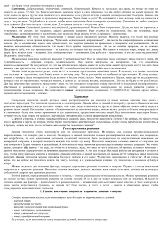 дней – он будет готов спокойно поговорить с вами. 
Сангвиник. Добродушный, энергичный, активный, общительный. Берется за несколько дел сразу, но может ни одно не 
довести до конца. Учтите это. Клиент-сангвиник искренне верит в свои обещания, так как любит обещать по своей природе. Но 
через какое-то время другие дела завладеют его вниманием, и он утратит интерес к вашим договоренностям. Наверное, именно для 
сангвиника особенно актуально и применимо выражение "брать быка за рога". По дписывайте с ним договор, пока он относится к 
делу с энтузиазмом. Углубляйтесь в детали, чтобы ваши отношения были оговорены досконально. Сангвиник не любит доводить 
дела до конца. Для него полдела – целое дело. Для продаж полдела – отсутствие дела. 
Флегматик. Спокойный, немного медлительный, уравновешенный. Может быть «тормозом». Да уж, он жить не торопится, а 
чувствовать не спешит. Ест медленно, каждое движение выверено. Ради пустяка не пошевелится. Его, как говорится, надо 
«пробивать», целенаправленно и настойчиво, шаг за шагом. Вода камень точит, а продавец – флегматика. 
Меланхолик. Об этом типе темперамента у людей самое предвзятое мнение. Многим кажется, что такой тип вообще 
нецелесообразен с точки зрения природы. "Мрачный, медлительный, депрессивный" – так могли бы охарактеризовать меланхолика 
многие. Да, в меланхолике много нам непонятного, его энергия снижена по сравнению с холериком или сангвиником. Он не 
является воплощением общительности. Он может быть крайне нерешительным. Но он не ошибка природы , он ее находка. 
Представьте себе, что мы кроманьонцы – те племена, из которых мы все вышли. Мы живем в опасном мире, вокруг лес, дикие 
звери. Есть вожаки стаи – холерики. Есть коммуникаторы – сангвиники. Есть работяги – флегматики. А кто же такие меланхолики? 
Подумайте, подумайте… 
Меланхолики наделены наиболее высокой чувствительностью! Они за несколько миль ощущают запах опасного зверя. Их 
чувствительность – обратная сторона медлительности. Они всегда настроены на восприятие. Так что опасайтесь 
клиента-меланхолика! Он почувствует то, что вы предполагали скрыть, какие -то недостатки вашей продукции могут для него быть 
явными, а вы предполагали, что они незаметны. Вот в чем биологическая целесообразность меланхолика. 
Чистые типы встречаются редко, чаще всего в человеке представлены несколько типов. Я полагаю, что данная типология 
тем полезнее и практичнее, чем ближе клиент к чистому типу. Тогда учитывайте их особенности при контакте. К слову сказать, 
учение о четырех типах темперамента было развито в России очень сильно. Этим занимались Павлов, затем другие исследователи, 
которые уже не ограничились четырьмя типами, а довели их до шести, восьми, шестнадцати… Но мы не будем в это углубляться. 
Для нас практическую ценность представляет лишь то, что находится п осредине между простотой и изысканной филигранностью. 
(Пытливым и увлекающимся я с удовольствием сообщу дополнительную информацию по поводу развития учения о 
темпераментах, только позвоните. Вы оплачиваете только междугороднее соединение. +7 (812)953-21-22. Звоните прямо сейчас, 
первым пяти позвонившим – скидка.) 
Характер 
Следующая типология людей, которая также распространяется на клиентов (в конце концов, клиенты тоже люди), – 
типология характеров. Эта типология произошла из психотерапии. Данная область знаний (о которой у среднего обывателя весьма 
размытое представление) всегда пыталась понять, чем одни люди отличаются от других и каким образом можно найти подход к 
разным типам людей. Постепенно элемент «болезненности» из типологии уходил, типология все дольше и больше «оздоровлялась» 
и становилась более или менее применима и для нормальных, среднестатистических людей. Над типологиями характеров бились 
лучшие умы и, надо отдать нм должное, значительно продвинулись в своих практических результатах. 
С другой стороны, я считаю нецелесообразным излагать здесь типологии характеров. Почему? Во -первых, это займет очень 
много времени и места, во-вторых, чтобы этими типологиями действительно пользоваться, нужно очень скрупулезно их изучить, а 
в-третьих, можно же хоть что-то оставить вам в качестве домашнего задания? 
Типы принятия решения 
Данная типология очень импонирует мне по нескольким причинам. Во -первых, она создана профессиональными 
маркетологами, что говорит уже о многом. Во -вторых, в данной типологии человек рассматривается как клиент, как покупатель, 
как потребитель, то есть изначальная установка создателей типологии была сосредоточена на покупательском поведении, на 
конкретной ситуации, в которой находится каждый, кто читает эту книгу. Насколько поведение ч еловека зависит от ситуация, мы 
уже говорили и будем говорить в дальнейшем. А топология по виду принятия решения рассматривает нюансы ситуации. Это очень 
ценно, поверьте. (Не верите – не надо, не очень-то и хотелось, жаль, что язык не могу показать.) В-третьих, основное внимание – 
данной типологии сосредоточено на принятии решения покупателем. А это нам и надо! Вся наша работа как продавцов и состоит в 
том, чтобы стимулировать клиента к принятию решения работать с нашей компанией, не правда ли? В-четвертых, такая типология 
работает. Данная типология хорошо изложена Питером Дойлем в его книге "Маркетинг, менеджмент и стратегия". Я не очень 
верю, что вы сейчас же броситесь искать эту книгу, поэтому я с удовольствием излагаю эту типологию, в основном дублируя 
мэтра. 
Можно выделить два основных фактора, которые определяют решение человека о покупке. Первое – степень вовлечения 
покупателя в принятии решения. Насколько человек вовлечен, увлечен, включен всем своим естеством, сколько он использует 
собственной энергии при принятии решения. 
Второй фактор, определяющий решение о покупке, – степень рациональности-эмоциональности. Можно принимать решение 
на основе логики, можно принимать решение на основе эмоций. И то и другое может вовлекать или не вовлекать. В какой -то 
степени данные два фактора – вовлеченность и рациональность – независимы; они выполняют свою миссию, и грают свои роли и 
лишь иногда пересекаются (туманно, не правда ли? Если честно, я этого и хотел – внести в объяснение туман, чтобы 
стимулировать ваше мышление, читатель). 
1. Степень вовлечения покупателя в принятие решения о покупке 
Степень вовлечения высока, если выполняется хотя бы одно из перечисленных условий: 
– дорогой товар; 
– приобретается не часто; 
– высокий экономический или социальный риск; 
– товар длительного пользования; 
– товар, связанный со статусом; 
– товар, приобретаемый впервые. 
Разумеется, если выполняется сразу несколько условий, вовлеченность возрастает. 
 