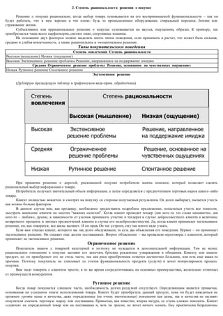 2. Степень рациональ ности решения о покупке 
Решение о покупке рационально, когда выбор товара основывается на его воспринимаемой функциональности – как он 
будет работать, что в нем хорошо и что плохо; будь то промышленное оборудование, стиральный порошок, бензин или 
страхование жизни. 
Субъективное или иррациональное решение о покупке о сновывается на вкусах, ощущениях, образах. К примеру, так 
приобретается чаще всего парфюмерия, светлое пиво, спортивные машины. 
На основании двух факторов можно выделить шесть типов поведения, если принимать в расчет, что может быть сильная, 
средняя и слабая вовлеченность, а также рациональное и эмоциональное решение. 
Типы покупательского поведения 
Степень вовлечения Степень рациональнос ти 
Высокая (мышление) Низкая (ощущение) 
Высокая Экстенсивное решение проблемы Решение, направленное на поддержание имиджа 
Средняя Ограниченное решение проблемы Решение, основанное на чувственных ощущениях 
Низкая Рутинное решение Спонтанное решение 
Экстенсивное решение 
(Дублирую предыдущую таблицу в графическом виде-прим. обработчика) 
При принятии решения о дорогой, рискованной покупке потребители заняты поиском, который позволяет сделать 
рациональный выбор информации о товаре. 
Потребитель получает значительный объем информации, а затем определяется с предпочтением торговых марок какого -либо 
товара. 
Клиент полностью вовлечен и смотрит на покупку со стороны получаемых результатов. Он долго выбирает, пытается учесть 
как можно больше факторов. 
В данном случае вам, как продавцу, необходимо предоставить подробное предложение, попытаться учесть все тонкости, 
заострить внимание клиента на многих "важных мелочах". Когда клиент проводит тендер (для кого -то это слово ненавистно, для 
кого-то – любимо, думаю, в зависимости от умения принимать участие в тендерах в случае добросовестного клиента и величины 
возвратного процента и личных предпочтений клиента в случае его недобросовестности). Да, когда клиент принимает экстенсивное 
решение, он, как говорится, все жилы вытянет. И он прав, Он так устроен, ему так много надо узнать. 
Если вам отказал клиент, которого вы так долго обслуживали, то есть два объяснения его поведения. Первое – он принимает 
экстенсивное решение. Он откажет еще десяти поставщикам. Второе объяснение – вы провалили переговоры с клиентом, который 
принимает не экстенсивное решение. 
Ограниченное решение 
Покупатель знаком с товарной категорией и поэтому не нуждается в дополнительной информации. Тем не менее 
рациональное отношение к покупке заставит его замечать броские рекламные утверждения и обещания. Клиенту или знаком 
продукт, но он приобретает его не столь часто, так как риск приобретения остается достаточно большим, или есть еще какая-то 
причина. Поэтому покупатель не списывает со счетов функциональность продукта (услуги) и хочет контролировать процесс 
покупки. 
Вам надо говорить с клиентом просто, в то же время сосредоточиваясь на основных преимуществах, желательно отличных 
от преимуществ конкурентов. 
Рутинное решение 
Когда товар покупается слишком часто, необходимость долгих раздумий отсутствует. Определяющим является привычка, 
основанная на успешном опыте использования товара. Клиент будет приобретать данный продукт, пока он будет находиться на 
прежнем уровне цены и качества, даже определенные (не очень значительные) изменения как цены, так и качества не заставят 
покупателя сменить торговую марку или поставщика. Привычка, как известно, вторая натура, ее очень сложно изменить. Клиент 
«садится» на определенный товар или на поставщика и, хоть ты тресни, не хочет ничего менять. Ему практически безразличны 
 