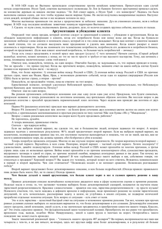 В 1418–1428 годах во Вьетнаме происходило сопротивление против китайских захватчиков. Примеч ателен один случай 
начала сопротивления. Нгуен Трай, советник вьетнамского полководца Ле Лоя (в бывшем богатого крестьянина) приказал сделать 
на множестве деревьев на каждом листике надпись: "Ле Лой станет царем, а Нгуен Трай – его министром". Надпись эта была 
выполнена свиным салом, для того чтобы муравьи выели жирные буквы. На листах получились выцарапанные надписи. Наступил 
сезон дождей, который сбивал листья и нес водяным потоком по лесу. 
Многие вьетнамцы принимали эти листья с пророчеством за небесное знамение. Дух их становился сильнее, воля к победе 
тверже. В 1428 году последние китайские захватчики покинули территорию Вьетнама. 
3. Сделать из мухи слона, подтасовывать факты, раздувать дело, из мелочи создавать крупное событие, высосать из пальца. 
Аргументация и убеждение клиента 
Очередной этап цикла продаж, который логично следует за ориентацией в клиенте, – убеждение и аргументация. Когда вы 
обладаете максимумом информации о клиенте, когда его потребности более или менее ясны для вас. Когда вы букваль но 
запомнили любимые слова клиента и понимаете смысл, который он в эти слова вкладывает. Когда ваш контакт с клиентом налажен 
до такой степени, что он согласен выслушать ваше предложение и уделить вам внимание. Когда клиент раскрыт и имеет 
склонность к переговорам. Когда вы понимаете его человеческие потребности, потребности его должности и потребности бизнеса, 
который он представляет. (Если ваш клиент конечный потребитель, то большая часть потребностей – личные.) 
Тогда есть смысл представлять в полной красе ваш продукт (услугу). С чего начинать? Начнем сначала. (Старый добрый 
каламбур; конечно, можно начинать с конца, но это не так-то просто и требует от вас высокого мастерства. Тому, как начинать с 
конца, посвящены заключительные слова этой книги.) 
Ответьте мне, пожалуйста, читатель, на один вопрос. Отвечайте быстро, не задумываясь, го, что первым приходит в голову. 
Это не просьба – это приказ (шутка). Когда вы прочитаете вопрос, пожалуйста, запишите ответ на каком -нибудь клочке бумаги 
(можно и на хорошем белом листе – по вкусу). 
Итак, что более вероятно: 1) атомная война между Россией и США; 2) атомная война между Россией и США по причине 
третьих стран, таких как Индия, Иран, Ирак, с возможным развитием событий, когда одна из ядерных сверхдержав (Россия или 
США) была за третью страну, а вторая – против? 
Пожалуйста, не продолжайте чтение, пока не ответите на этот вопрос. 
Единственный психолог, который удостоился Нобелевской премии, – Канеман. Причем примечательно, что Нобелевскую 
премию Канеману дали экономисты. Почему? 
Ответьте еще на один вопрос. 
Вы решили организовать собственную компанию или еще одну (если одна уже есть). Придумали, чем будете сниматься, 
придумали название и теперь размышляете на логотипом компании, над зрительным образом логотипа. Вы посл али запрос в два 
рекламных агентства с просьбой предоставить первоначальный эскиз логотипа. Через неделю вам приходят два логотипа от двух 
компаний. 
Первое РА (рекламное агентство) прислало вам вариант разноцветного логотипа. 
Второе РА (пояснять?) прислало вам логотип – на белом фоне сочетание двух основных цветов: желтое на синем или золото 
на голубом, с оригинальным запоминающимся и простым рисунком по типу галочки Nike или буквы «М» у "Макдоналдс". 
Вопрос: с каким рекламным агентством вы скорее всего будете продолжать работать? 
Не торопитесь, думайте. 
А теперь внимание, правильные ответы. 
Сначала – про ядерную войну. 
Если вы выбрали второй вариант, вы сделали это, как и большинство людей, которым задавался это вопрос. А вопрос 
задавался тысячам с неизменным результатом: 90 % людей предпочитают второй вариант. Если вы выбрали первый вариант, вы 
исключение, подтверждающее правило (вы тот, кто постоянно пытается выпендриться и показать, что он не такой, как все, вам не 
место в цивилизованном мире, вы должны принять обет безбрачия и уйти в монахи). 
Теперь попробую прояснить ситуацию. Многие из вас изучали теорию вероятности. По теории вероятности второй вариант – 
частный случай первого. Вдумайтесь в мои слова. Повторяю, второй вариант – частный случай первого. Хотите поспорить? С 
удовольствием, давайте подискутируем. Атомная война между Россией и США может произойти по многим причинам, и третья 
страна лишь одна из возможных причин. Война может произойти и по причине компьютерного сбоя, сумасшествия президента, 
внутреннего заговора в одной из стран, по причине нелепой ошибки, неверных агентурных данных и так далее. Так почему же 
подавляющее большинство выбирает второй вариант? В чем глубинный смысл такого выбора и как, собственно говоря, это 
относиться к продажам? Хороший вопрос!!! Вы задали его человеку, который может на него ответить. Вглядитесь повнимательнее 
в первый и второй варианты. Чем они отличаются? "Полководец медлит и не начинает сражение. Полководец разглядывает 
победу" 
Второй вариант представляет более детализированное описание, в нем больше подробностей. (Отсюда правило: правильного 
пива должно быть много. Нет, не то сказал.) Отсюда правило. 
Чем больше деталей в вашей аргументации, тем больше клиент верит в нее и склонен принять решение в вашу 
пользу. 
Правило детализации описано величайшими психологами двадцатого века в сфере психологии оценки и принятия решения. 
Подолью масла в огонь: то, что заставляет человека выбирать более детализированный сценарий, называется на научном языке 
эвристикой репрезентативности. Красивое словосочетание – нравится оно мне, эвристика репрезентативности – ну просто музыка! 
Психологи отметили, что, часто находясь в дефиците времени и информации, люди принимают решение на основе эвристических 
допущений, то есть моментально, рассматривая задачу в целом, не углубляясь в анализ ситуации, не подвергая логической 
проработке отдельные моменты ситуации. Есть вопрос от ситуации – есть ответ от меня. 
Это и есть эвристика – целостный быстрый ответ на ситуацию и мгновенное принятие решения. Так вот, человек при прочих 
равных условиях склонен выбирать из нескольких вариантов то, что более детализировано в его сознании. Детализируйте описания 
своего продукта, своей компании, своей услуги, и вы значительно продвинетесь в приобретении клиен том вашего товара, Классно, 
да? Это очень серьезное правило. Это фундаментальный закон человеческий психики. Пренебрегать им все равно что пренебрегать 
временами года, выходя, подобно Фоме Неверующему, зимой в одних трусах и тапочках на мороз. Остерегайтес ь такого 
поведения: вас может съесть крокодил. 
Знаете знаменитый рекламный трюк – "стоимость нашего продукта 487 долларов"? Во -первых, воспринимается все-таки как 
четыреста с чем-то, а не как пятьсот, во-вторых, здесь нет круглых цифр цена более детализиро вана, и в результате ей больше 
 
