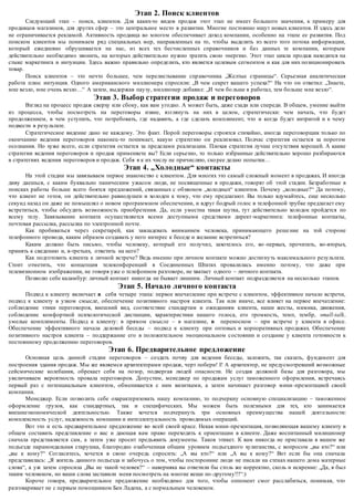 Этап 2. Поиск клиентов 
Следующий этап – поиск, клиентов. Для каких-то видов продаж этот этап не имеет большого значения, к примеру для 
продавцов магазинов, для других сфер – это центральное место в развитии. Многие постоянно ищут новых клиентов. И здесь дело 
не ограничивается рекламой. Активность продавца во многом обеспечивает доход компании, особенно на этапе ее развития. Под 
поиском клиентов мы понимаем ряд специальных мер, направленных на то, чтобы выделить из всего того потока информации, 
который ежедневно обрушивается на нас, из всех тех бесчисленных справочников и баз данных те компании, которым 
действительно необходимо звонить, на которых действительно нужно тратить свою энергию. Этот этап цикла продаж находится на 
стыке маркетинга и интуиции. Здесь важно правильно определить, кто является целевым сегментом и как для них позиционировать 
товар. 
Поиск клиентов – это нечто большее, чем перелистывание спр авочника „Желтые страницы“. Серьезная аналитическая 
работа плюс интуиция. Одного американского миллионера спросили: „В чем секрет вашего успеха?“ На что он ответил: „Знаете, 
мне везло, мне очень везло…“ А затем, выдержав паузу, миллионер добавил: „И чем бо льше я работал, тем больше мне везло“. 
Этап 3. Выбор стратегии продаж и переговоров 
Взгляд на процесс продаж сверху или сбоку, как вам угодно. А может быть, даже сзади или спереди. В общем, умение выйти 
из процесса, чтобы посмотреть на переговоры извне, взглянуть на них в целом, стратегически: чем начать, что будет 
продолжением, в чем уступить, что потребовать, где надавить, а где сделать комплимент, что и когда будет интригой и к чему 
подвести в результате. 
Стратегическое видение дано не каждому. Это факт. Порой переговоры строятся стихийно, иногда переговорщик только по 
окончанию ведения переговоров наконец-то понимает, какую стратегию он реализовал. Подчас стратегия остается за порогом 
осознания. Но хуже всего, если стратегия остается за пределами реализа ции. Плохая стратегия лучше отсутствия хорошей. А какие 
стратегии ведения переговоров и продаж применяете вы? Если серьезно, то только избранные действительно хорошо разбираются 
в стратегиях ведения переговоров и продаж. Себя я к их числу не причисляю, ско рее делаю попытки… 
Этап 4. „Холодные“ контакты 
На этой стадии мы завязываем первое знакомство с клиентом. Для многих это самый сложный момент в продажах. И иногда 
диву даешься, с каким буквально паническим ужасом люди, не посвященные в продажи, говорят об этой стадии. Безработные в 
поисках работы больше всего боятся предложений, связанных с обзвоном „холодных“ клиентов. Почему „холодные?“ Да потому, 
что клиент не готов, он действительно равнодушен и холоден к тому, что ему предлагают. Вы только вдумайтесь, еще несколько 
секунд назад он даже не помышлял о новом программном обеспечении, и вдруг бодрый голос в телефонной трубке предлагает ему 
встретиться, чтобы обсудить возможность приобретения. Да, если уместна такая шутка, тут действительно холодок пройдется по 
всему телу. Завязывание контакта осуществляется всеми доступными средствами директ-маркетинга: телефонные контакты, 
почтовая рассылка, рассылка по электронной почте. 
Как пробиваться через секретарей, как завладевать вниманием человека, принимающего реше ние на той стороне 
телефонного провода, каким образом создавать у него интерес к беседе и желание встретиться? 
Каким должно быть письмо, чтобы человеку, который его получил, захотелось его, во -первых, прочитать, во-вторых, 
принять к сведению и, в-третьих, ответить на него? 
Как подготовить клиента к личной встрече? Ведь именно при личном контакте можно достигнуть максимального результата. 
Стоит отметить, что концепция телеконференций в Соединенных Штатах провалилась именно потому, что даже при 
телевизионном изображении, не говоря уже о телефонном разговоре, не хватает одного – личного контакта. 
Позволю себе каламбур: личный контакт никогда не бывает лишним. Личный контакт подразделяется на несколько этапов. 
Этап 5. Начало личного контакта 
Подход к клиенту включает в себя четыре этапа: первое впечатление при встрече с клиентом, эффективное начало встречи, 
подход к клиенту в узком смысле, обеспечение позитивного настроя клиента. Так или иначе, все влияет на первое впечатление: 
соблюдение этики переговоров, внешний вид, соответствие стандартам и ожиданиям клиента, наши жесты, мимика, движения, 
соблюдение комфортной психологической дистанции, характеристики нашего голоса, его громкость, темп, тембр, small-talk, 
умелые комплименты. Подход к клиенту: в прямом смысле – в магазине, в переносном – при встрече у клиента в офисе. 
Обеспечение эффективного начала деловой беседы – подход к клиенту при оптовых и корпоративных продажах. Обеспечение 
позитивного настроя клиента – поддержание его в положительном эмоциональном с остоянии и создание у клиента готовности к 
постоянному продолжению переговоров. 
Этап 6. Предварительное предложение 
Основная цель данной стадии переговоров – создать почву для ведения беседы, заложить, так сказать, фундамент для 
построения здания продаж. Мы же являемся архитекторами продаж, черт побери! I! А архитектор, не предусмотревший возможные 
сейсмические колебания, обрекает себя на позор, подвергая людей опасности. Не создав должной базы для разговора, мы 
увеличиваем вероятность провала переговоров. Допустим, менеджер по продажам услуг таможенного оформления, встречаясь 
первый раз с потенциальным клиентом, обменивается с ним визитками, а затем начинает разговор мини -презентацией своей 
компании. 
Менеджер. Если позволить себе охарактеризовать нашу компа нию, то подчеркну основную специализацию – таможенное 
оформление грузов, как стандартных, так и специфических. Мы можем быть полезными для тех, кто занимается 
внешнеэкономической деятельностью. Также хочется подчеркнуть три основных преимущества нашей деятельности: 
комплексность услуг, надежность компании и интеллектуальность проводимых операций. 
Вот это и есть предварительное предложение во всей своей красе. Некая мини -презентация, позволяющая вашему клиенту в 
общем составить представление о вас и дающая вам право переходить к ориентации в клиенте. Даже воспитанный милиционер 
сначала представляется сам, а затем уже просит предъявить документы. Таков этикет. К вам никогда не приставала в вашем же 
подъезде параноидальная старушка, благородно озабоченная общим уровнем подъездного хулиганства, с вопросом „вы кто?“ или 
„вы к кому?“ Согласитесь, хочется в свою очередь спросить: „А вы кто?“ или „А вы к кому?“ Вот если бы она сначала 
представилась: „Я житель данного подъезда и забочусь о том, чтобы посторонние люди не писали на стенах нашего дома матерные 
слова“, а уж затем спросила „Вы не такой человек?“ – наверняка вы ответили бы столь же корректно, сколь и искренне: „Да, я был 
таким человеком, но ваши слова заставили меня посмотреть на многие вещи по -другому!!!“:) 
Короче говоря, предварительное предложение необходимо для того, чтобы оппонент смог расслабиться, понимая, что 
разговаривает не с первым помощником Бен Ладена, а с нормальным человеком. 
 