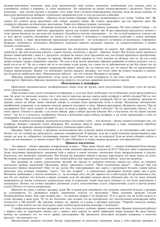 наглядно-действенное мышление: ваша рука автоматически ищет нужное положение, необходимый угол наклона, ключ то 
утапливается глубоко в скважину, то опять вынимается. Это происходит на уровне манипулирования с предметом. Такой вид 
мышления – наш частый спутник в познании этого мира. Если случается непредвиденная ситуация, когда вы ведете машину, то 
ваши руки автоматически выбирают оптимальное направление руля, то есть вы мыслите в действии. 
Следующий вид мышления – образное, когда человек управляет образами, возникающими в его голове. "Собака лает". Вы 
можете без особого труда представить себе собаку, лающую собаку. Вы можете представить, как она перестает лаять. Вы 
оперируете образами, не обязательно зрительными. Также есть образы слуховые, тактильные. 
Третий вид мышления – абстрактно-логический, то есть мышление категориями, понятиями. Что такое собака? Собака – это 
млекопитающее, домашнее животное, характерным звуком для которой является лай. Я даю определение (разумеется, нелепое с 
точки зрения биологии, но для меня оно подходит). Способность мыслить категориями – то, что, по всей видимости, отличает нас 
от всех других существ, населяющих эту планету (я не говорю о невидимых и непризнанных существах, о леших, вампирах, 
троллях, гномах, а также представителях параллельных реальностей – нет возможности поговорить по-настоящему откровенно). 
Подвидом понятийного, логического абстрактного мышления является мышление схемами, не словами-понятиями, а именно 
схемами, алгоритмами. 
А теперь вернемся к образным сравнениям как инструменту воздействия на клиента. При образном сравнении мы 
задействуем два типа мышления клиента, с одной стороны, логическое, с другой – образное. Зачем? Чем больше клиент вовлечен в 
процесс взаимодействия с вами и с продуктом, который вы имеете честь предложить ему, тем больше вероятность приобретения. 
Разумеется, не доводите до абсурда это правило. Вообще любое правило не стоит доводить до абсурда, хотя не так уж и мало 
людей, которые говорят совершенно серьезно: "Но если я буду всегда применять образные сравнения, то клиент подумает, что со 
мной что-то не то". На это я отвечу так: не то что клиент, я уже думаю, что с вами что -то действительно не так. Кто сказал, что это 
правило надо применять для каждого преимущества вашего товара? Да, да, ответьте мне, кто это сказал? Вы это предположили? 
Славное предположение. Первое, что необходимо уяснить каждому продавцу: чем более гибко вы можете подходить к клиенту, 
тем больше вы заработаете денег. Поведенческая гибкость – вот что отличает Продавца от продавца. 
Образные сравнения применяются тогда, когда вы особенно хотите подчеркнуть то или иное свойство, выделить его из 
сонма других. Применять образные сравнения оче нь непросто, но удачные сравнения запечатляются надолго. 
Иносказания и метафоры 
Применение иносказательного метафорического языка столь же трудно, сколь результативно. Повторяю: столь же трудно, 
сколь и результативно. 
Один человек очень умело пользовался м етафорами, и, если ему было необходимо что -то объяснить, он все время прибегал к 
ним. Он делал это настолько искусно, что у него как-то спросили: как вам удается найти метафору к любой ситуации? На что этот 
человек ответил: "Вы знаете, я отвечу на ваш вопр ос, воспользовавшись одной метафорой. Как-то раз император, проезжая по 
деревне, увидел на заборе десять мишеней, каждая из которых была прострелена точно в центре. Императора заинтересовал 
такой4меткий подданный, и он приказал немедля привести последнего к нему. Привели крестьянина. Император спросил: "Как ты 
умудряешься быть таким метким, ты даже ни разу не попал в девятку, все время в яблочко". На что крестьянин ответил: "О, это 
очень просто. Сначала я стреляю, а уж потом обвожу дыру в заборе кругами миш ени. Вот и получается, что все время стреляю 
точно". Так же и я пользуюсь метафорами. Сначала я вспоминаю какую -нибудь метафору, а уж потом придумываю, к чему из 
сложившейся ситуации ее можно приложить", 
Такая полубыль-полуправда, полушутка-полусерьез (последнее слово – моя выдумка – прошу оценить) показывает нам, что 
метафоры обладают огромной силой убеждения. Мы посвятим какое -то время метафорам в главе, посвященной обработке 
возражений, но приведем пример метафорического убеждения прямо сейчас. 
Продавец: Знаете, почему я предлагаю воспользоваться вам услугами нашей компании, а не изготавливать сайт самому? 
Потому что это особый вид деятельности, довольно специфический. К примеру, если вы в своей компании организовываете парк 
машин, вы ведь не собираетесь изготавливать машины сами? Конечно нет, вы их покупаете! Если вы хотите обновить мебель в 
офисе, вы изготавливаете ее своими силами? Нет! А сайт в Интернете не менее сложная продукция, чем офисный стол. 
Правило вовлечения 
Это правило – общего характера, конкретизация за вами… "Идеи наши, бензин ваш", – говорил незабвенный Остап Бендер. 
Что нужно сделать продавцу костюмов или обуви, чтобы увеличить вероятность покупки на 50 %? Побудить зайти в примерочную. 
Люди, посетившие примерочную, увидевшие себя в зерка ле в новом костюме, значительно более предрасположены к покупке. 
Разумеется, они вовлеклись максимально. Чем больше вы вовлекаете клиента в процесс переговоров, тем выше шансы на успех. 
Молчащий, отстраненный клиент – плохой знак плохой работы (или хороший знак плохой работы – кому как нравится). 
Как продавцы на улицах, использующие жесткий тип продаж (о морально -этических нормах мы сейчас не говорим), 
используют правило вовлечения? Продолжим линию "двенадцати стульев": "Ваше политическое кредо?" – «Всегда»! Как они 
используют правило вовлечения? Ответ тот же: всегда. Они перегораживают вам дорогу и протягивают бутылек с каким -нибудь 
веществом (под кодовым названием "духи"). "Это вам подарок" – и стремительно протягивают бутылек прямо вам в руки. 
Инстинкты срабатывают у многих мгновенно, и… не осознавая этого, вы уже держите его у себя в руках. Из представления о том, 
чем бы мог являться этот бутылек в вашем сознании, если бы продавец пытался просто объяснить вам, что это такое, бутылек 
превращается во вполне осязаемую материальную вещь. К сожалению, людей чаще всего убеждает то, что более вещественно и 
материально. Почему так сложно продавать рекламные услуги, консалтинговые услуги, маркетинговые услуги и прочие разные 
услуги? Потому что они не материальны. 
Вернемся на улицу к нашему продавцу духов. Вот в вашей руке оказывается этот печально известный бутылек, а продавец 
не успокаивается. Со светящимся взором, энергичным голосом он продолжает: "Наша компания проводит сегодня 
беспрецедентную акцию. Еще один подарок вам – эта записная книжка и эта авторучка". И то и другое тем же путём следуют из 
сумки продавца в ваши руки. "И это все бесплатно, при условии, что вы приобретаете этот замечательный канцелярский набор 
стоимостью в 200 рублей". Вы завалены вещами, вы держите их в руках, а продавец неумолим. "Откройте записную книжку, 
позвольте, я вам помогу, вот так, посмотрите, какое удобное расположение календаря и визитницы". 
У профессиональных жестких продавцов есть чему поучиться, особенно правилу вовлечения. Пра вило вовлечения работает 
с первого шага на территорию клиента или с первого шага клиента по вашей территории (какая разница). Вы даете клиенту 
визитку, вы вовлекаете его, он что-то держит, рассматривает. Вы предлагаете посмотреть наглядные материалы и поли стать 
проспект – вы вовлекаете его. 
Прогрессивные книжные магазины быстро отреагировали на рыночные отношения, введя у себя открытые прилавки, и 
 