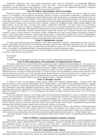 Возражения появляются тогда, когда налицо конкурентная среда. Если нет конкуренции, нет возражений. Обработка 
возражений есть неотъемлемая часть переговоров, так же как лодка – неотъемлемая часть движения по реке. Научитесь 
пользоваться веслами, идти против ветра. Научитесь ставить парус и управляться с ним. Обработка возражений из тягостного 
процесса должна стать увлекательной игрой!!! В этом смысл и цель данной книги. 
Этап 10. Торги: переговоры о цене и условиях 
Некоторые клиенты считают вашу цену слишком высокой, те же самые клиенты считают цену другого товара или услуги 
низкой, и это вызывает у них подозрения о тносительно качества. Я думаю, вы постоянно сталкиваетесь с желанием клиента 
снизить цену на переговорах до минимального уровня. Иногда клиент делает невозможное: он добивается снижения настолько, что 
отношения с ним получаются невыгодными с точки зрения б изнеса. Что делать? Как аргументировать цену вашей продукции, 
каким образом сообщать о стоимости, чтобы она воспринималась как объективная характеристика товара, а не как желание залезть 
в карман клиента? Людям подчас достаточно сложно говорить о деньгах. Не зря Фрейд (старый, добрый дедушка Фрейд) в свое 
время говорил, что есть две темы, о которых люди говорят с наибольшим ханжеством, – это секс и деньги. Да, да, говорить с 
клиентом о цене все равно что говорить с девушкой о сексе. У кого -то это получается великолепно, а кому-то уготована судьба 
вечного неудачника и завистника. Мы попробуем исправить такое положение настолько, насколько позволят наши способности. 
Здесь же мы рассмотрим основные правила ведения торгов, как честных, так и нечестных. Почему од ни люди столь 
успешны в торгах, а другие находятся в постоянном стойком напряжении, как только подходит время согласовывать условия? И 
отчего в глазах одних людей в процессе торгов можно увидеть азарт, а в глазах других, кроме тоски, ничего не обнаружишь? 
Умение торговаться. Причем вам решать, будет ли ваш торг честным или он будет основываться на несуществующих данных. А 
может, вы выберете стратегию полной, ну абсолютной манипуляции своим оппонентом? 
Этап 11. Завершение сделки 
На моем пути встречались классные продавцы с точки зрения презентации и работы с возражениями, но было одно „но“, 
которое обесценивало всю их работу: они испытывали большие сложности при завершении переговоров. Все идет нормально, 
клиент живо обсуждает товар или услугу, он даже понима ет собственную выгоду, но… Он не принимает решения. Завершение 
сделки – это активное стимулирование клиента к принятию решения с помощью специальных техник. 
Что необходимо для меня на данный момент, чтобы вы приняли решение продолжать читать эту книгу даль ше или отложить 
ее и забыть о ней, словно ее не существует? 
Бы ответили? 
А теперь? 
Тем, кто ответил, можно двигаться дальше, а тем, кто не ответил, рекомендую подумать над этим. 
Этап 12. Постпродажное обслуживание и сопровождение клиента 
По данным маркетингового титана Питера Дойля, „привлечение нового потребителя обходится фирме в 3–5 раз дороже, чем 
удержание уже существующего. Такого рода затраты связаны с проведением маркетинговых исследований, организацией рекламы, 
продажей и ведением переговоров с по тенциальными клиентами“. Цифры впечатляют, согласитесь] Дело в том, что существует 
определенная часть продавцов, которая так увлечена процессом продаж, что после завершения сделки и получения денег у них 
буквально вылетает из головы тот неоспоримый факт, ч то клиент, один раз воспользовавшийся услугами вашей компании, может 
воспользоваться ими еще много раз. И нет никакой нужды тратить огромное количество времени, денег и энергии на поиск и 
убеждение. Нужно всего-то создавать у клиента ощущение вашего постоянного внимания. Просто сказать – трудно сделать. 
Выстраивание отношений с клиентом. Есть такой красивый термин – маркетинг отношений. 
Этап 13. Возврат долгов 
У клиента в голове есть два вопроса, которые сильно мешают жить продавцу. Первый вопрос – сколько платить? Мы 
немного сказали об этом в разделе „Переговоры о цене“. Второй вопрос – когда платить? Если уважаемый читатель – продавец 
розничного магазина, то второй вопрос заменяется третьим, приятным и греющим душу, – куда платить? Еще 10 лет назад в России 
было практически невозможно приобрести какой-нибудь товар в магазине в кредит. Сейчас ситуация изменилась, причем для 
некоторых видов продукта принципиально. Вспомните ситуацию на рынке аудио – и видеотехники! Товар в кредит. Кредит 30 %. 
Кредит 20 %. Кредит 10 %. Кредит 1 %. 1 %!!! Складывается впечатление, что скоро вам будут снижать цену за то, что вы будете 
покупать в кредит! 
Что бы там в будущем ни было, а тот, кто берет кредит, без особой радости возвращает его, а иногда и затягивает со сроками 
выплаты. Если вы работаете с корпоративными клиентами, то есть с заведующими секциями в магазинах (вы продаете оптом соки, 
может быть, парфюмерию и косметику, может быть, английский фарфор) или с должностными лицами компаний (вы продаете 
информационные системы, к примеру системные интеграторы), то, уверен, вам постоянно приходится сталкиваться с желанием 
клиента получить отсрочку платежа или даже взять товар на реализацию. И здесь многое зависит от финансовой политики вашей 
компании, вашей родной компании, кото рая платит вам зарплату, надеюсь не маленькую. 
Так или иначе, приходится либо аргументировать предоплату или оплату по факту, либо работать с незапланированной 
задолженностью клиента. А кто любит отдавать долги? Кто -то сказал: „Когда берешь в долг, берешь чужое и на время, а когда 
возвращаешь долг – отдаешь свое и навсегда“. Но если вы лично знаете человека, который любит отдавать долги, сообщите мне о 
нем, я с удовольствием предоставлю ему возможность продемонстрировать феноменальное свойство – любовь отдавать долги. 
Этап цикла продаж, о котором я пишу, посвящен аргументации сроков оплаты и работе с незапланированной дебиторской 
задолженностью. 
Этап 14. Работа с окончательными отказами клиента 
Может быть, несмотря на все ваши старания и правильное движение по циклу продаж, клиент остается непримирим, как 
афганский талиб, и говорит „НЕ-Е-Е-Е-Е-Е-Е-Е-Т“. Никогда не сдавайтесь, никогда не опускайте руки. Сегодня ваш клиент сказал 
„нет“. Неприятно слышать это слово, но оно, в сущности, значит только одно – „сегодня нет“. То есть завтра может измениться 
ситуация – у вас, у клиента, на рынке, и то, чему он так противился, покажется ему самой необходимой вещью на свете. Оставляйте 
всегда двери открытыми – этому посвящен данный этап цикла продаж. 
Этап 15. Стимулирование сбыта 
Как поощрять клиента за то, что он пользуется именно нашими услугами, как увеличить побуждение конечного потребителя 
пользоваться именно вашим товаром? Как сделать так, чтобы продавцы или дистрибьюторы прилагали максимальные усилия по 
 