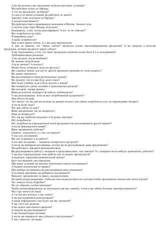 А вы бы купили у нас продукцию на более выгодных условиях? 
Мы работаем только по бартеру. 
А что вы предлагаете на бартер? 
Ас кем и по каким условиям вы работаете за деньги? 
Зарплату тоже получаете по бартеру? 
А исключения бывают? 
Мы работаем через управляющую компанию в Москве. Звоните туда. 
А мелочь тоже через Москву получаете? 
Подскажите, с кем: лучше разговаривать? А кто за это отвечает? 
Все потребности на сайте. 
И аварийные тоже? 
А какие потребности? 
Нам нужно прямо сейчас. А у вас срок производства. 
А вам не кажется, что "прямо сейчас* продается только законсервированная продукция? А вы уверены в качестве 
продукции, которая продается прямо сейчас? 
А вы задумывались о том, что такая продукция в наличии может быть б/у (с консервации)? 
Требование выше реальных. 
А вы думаете, мы волшебники? 
Не звоните сюда больше. 
А куда звонить? А почему? 
Может быть, позвонить кому-то другому? 
Вы слишком заняты или кто-то другой принимает решение по этому вопросу? 
Вы далеко находитесь. 
Вы рассматриваете наши региональные склады? 
Вы думаете, что я к вам буду долго ехать? 
Вам будет удобнее, если я буду грузить с завода? 
Вас интересуют сроки поставки и транспортные расходы? 
Вы опоздали, тендер прошел. 
Ваши результаты конкурса где-нибудь публикуются? 
У вас разыгрывались лоты на весь потребляемый ассортимент? 
Нам ничего не надо. 
Это значит, что вы уже все купили на данный момент, или сейчас потре бность есть, но израсходован бюджет? 
А когда будет надо? 
Что вам сейчас не надо? 
Ваше предложение нас не интересует, 
Пока не интересует? 
Что для вас наиболее актуально в будущих закупках? 
Нет потребности. 
Нет потребности в предлагаемой мной продукции или р ассматриваете другой вариант? 
А когда формируются заявки? 
Ваше предприятие работает? 
Скажите, пожалуйста, а с чем это связано? 
У нас есть поставщики. 
Вас все устраивает в их работе? 
А кто вам поставляет… (название конкретного продукта)? 
А когда вы выбирали поставщика, почему вы не рассматривали наше предложение? 
Мы работаем с заводами-производителями. 
Вы рассматриваете работу с дилерами и представителями этих заводов? А с дилерами когда -нибудь приходилось работать? 
У вас был отрицательный опыт работы или не видите преимуществ? 
А выделали серьезный сравнительный анализ? 
Круг поставщиков уже определен. 
При каких условиях вы вносите изменения в список поставщиков? 
А бывают исключения из правил? 
При выборе поставщиков вы рассматривали нашу компанию? 
А по каким критериям вы выбираете поставщиков? 
Вышлите предложение по факсу, мы рассмотрим. 
На какой номер направлять, чтобы вы смогли рассмотреть его сегодня (чтобы предложение попало вам лично в руки)? 
Что описать более подробно? 
На что обратить особое внимание? 
Чтобы сконцентрироваться на актуальном для вас, скажите, в чем у вас сейчас большая заинтересованность? 
Мы о вас ничего не знаем. 
А что бы вам хотелось о нас узнать? 
А вы рассматриваете рекомендации? 
А какая информация о нас будет для вас значимой? 
У вас этого нет наличия. 
А вы дадите нам немного времени? 
А аналоги вы рассматриваете? 
У вас большой срок поставки. 
А когда вы планируете ввод объекта в эксплуатацию? 
У нас с вами нет договора. 
 