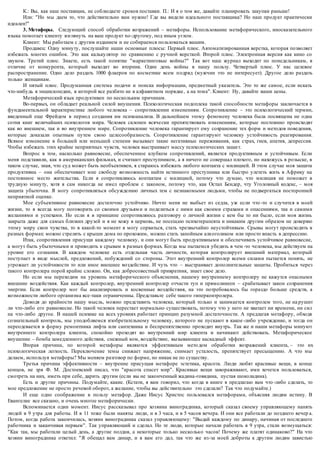 К.: Вы, как наш поставщик, не соблюдаете сроков поставки. П.: И я о том же, давайте планировать закупки раньше! 
Или: "Но мы даем то, что действительно вам нужно! Где вы видели идеального поставщика? Но наш продукт практически 
идеален!" 
3. Метафоры. Следующий способ обработки возражений – метафоры. Использование метафорического, иносказательного 
языка помогает клиенту взглянуть на ваш продукт no -другому, под иным углом. 
Клиент: Мы работаем с другим изданием и не собираемся пользоваться вашим. 
Продавец: Одну минуту, послушайте наши основные плюсы: Первый плюс. Автоматизированная верстка, которая позволяет 
избежать многих ошибок. Это как калькулятор по сравнению с ручной версткой. Второй плюс. Электронная версия как кино со 
звуком. Третий плюс. Знаете, есть такой понятие "маркетинговые войны?" Так вот наш журнал выходит по понедельникам, в 
отличие от конкурента, который выходит во вторник. Один день войны в нашу пользу. Четвертый плюс. У нас целевое 
распространение. Одно дело раздать 1000 флаеров по косметике всем п одряд (мужчин это не интересует). Другое дело раздать 
только женщинам. 
И пятый плюс. Продуманная система подачи и поиска информации, предметный указатель. Это то же самое, если искать 
что-нибудь в энциклопедии, в которой все разбито не в алфавитном порядке , а на тома". Клиент: Ну, давайте ваши цены. 
Метафорический язык продуктивен по нескольким причинам. 
Во-первых, он обладает реальной силой внушения. Психологическая подоплека такой способности метафоры заключается в 
фундаментальной характеристике любого человека – сопротивлении изменениям. Сопротивление – это психологический термин, 
введенный еще Фрейдом в период создания им психоанализа. В дальнейшем этому феномену человека была посвящена не одна 
сотня книг величайших психологов мира. Человек склонен всяче ски препятствовать изменениям, которые постоянно происходят 
как во внешнем, так и во внутреннем мире. Сопротивление человека гарантирует ему сохранение тех форм и методов поведения, 
которые доказали опытным путем свою целесообразность. Сопротивление гарантируют человеку устойчивость реагирования. 
Всякое изменение в большей или меньшей степени вызывает такие негативные переживания, как страх, гнев, апатия, депрессия. 
Чтобы избежать этих крайне неприятных чувств, человек выстраивает массу психологических защи т. 
Вопрос в том, насколько равновесие, обеспеченное клубком сопротивлений, является продуктивным и устойчивым. Если 
меня подставили, как в американских фильмах, и считают преступником, а я ничего не совершал плохого, но нахожусь в розыске, в 
таком случае, зная, что суд может быть необъективен, я стараюсь избежать любого контакта с милицией. В этом случае моя защита 
продуктивна – она обеспечивает мне свободу возможность найти истинного преступника или быстро улететь жить в Африку на 
постоянное место жительства. Если я сопротивляюсь контактам с милицией, потому что думаю, что милиция не поможет в 
трудную минуту, хотя я сам никогда не имел проблем с законом, потому что, как Остап Бендер, чту Уголовный кодекс, – моя 
защита убыточна. Я могу сопротивляться обсужде нию личных тем с незнакомыми людьми, чтобы не подвергаться посторонней 
неприятной оценке. 
Мое субъективное равновесие достаточно устойчиво. Ничто меня не выбьет из седла, уж если что -то и случится в моей 
жизни, то я всегда могу поговорить со своими друзьям и и поделиться с ними как своими страхами и опасениями, так и самими 
желаниями и успехами. Но если я в принципе сопротивляюсь разговору о личной жизни с кем бы то ни было, если моя жизнь 
закрыта даже для самых близких друзей и я не хожу в церковь, не посещаю психотерапевта и никаким другим образом не доверяю 
этому миру свои чувства, то в какой-то момент я могу сорваться, стать чрезвычайно неустойчивым. Срывы могут происходить в 
разных формах: можно стрелять с крыши дома по прохожим, можно стать запойным алкоголиком или просто впасть в депрессию. 
Итак, сопротивления присущи каждому человеку, и они могут быть продуктивными и обеспечивать устойчивое равновесие, 
а могут быть убыточными и приводить к срывам в разных формах. Когда мы пытаемся убедить в чем -то человека, мы действуем на 
уровне его сознания. В каждом человеке есть отдельная часть личности, которая контролирует внешний материал, который 
поступает в виде мыслей, предложений, побуждений со стороны. Этот внутренний контролер всеми силами пытается понять, не 
угрожает ли устойчивости то или иное внешнее воздействие. И чуть что – выстраивает дополнительные защиты. Пробиться через 
такого контролера порой крайне сложно. Он, как добросовестный привратник, знает свое дело. 
Но если мы переходим на уровень метафорического объяснения, нашему внутреннему контролеру не кажутся опасными 
внешние воздействия. Как каждый контролер, внутренний контролер отчасти туп и прямолинеен – срабатывает закон сохранения 
энергии. Если контролер мог бы анализировать и косвенные воздействия, на это потребовалось бы гораздо больше средств, а 
возможности любого организма все-таки ограниченны. Представьте себе такого гиперконтролера. 
Доводя до крайности нашу мысль, можно представить человека, который только и занимается контролем того, не на рушит 
ли что-либо его равновесие. Но такой человек перестает нормально существовать, потому что у него не хватает ни времени, ни сил 
на что-либо другое. В нашей психике на всех уровнях работает принцип разумной достаточности. А предлагая метафору, обходя 
сознательный контроль, мы уподобляемся изобретательному человеку, которого не пускают в какое -либо учреждение, и тогда он 
переодевается в форму ремонтника лифта или сантехника и беспрепятственно проходит внутрь. Так же и наши метафоры минуют 
внутреннего контролера клиента, спокойно проходят во внутренний мир клиента и начинают действовать. Метафорическое 
внушение – бомба замедленного действия, снежный ком, воздействие, вызывающее каскадный эффект. 
Вторая причина, по которой метафоры являются эффективным мето дом обработки возражений клиента, – это их 
психологическая легкость. Переключение темы снижает напряжение, снимает усталость, препятствует пресыщению. А что мы 
делаем, используя метафоры? Мы меняем разговор по форме, но никак не по существу. 
Третья причина эффективности – внутренне присущая метафоре эстетика, красота. Люди любят красивые вещи, в конце 
концов, не зря Ф. М. Достоевский писал, что "красота спасет мир". Красивые вещи завораживают, ими хочется пользоваться, 
смотреть на них, иметь при себе, дарить другим (если вы не законченный жадина-говядина, пустая шоколадина). 
Есть и другие причины. Подумайте, какие. (Кстати, я вам говорил, что когда в книге я предлагаю вам что -либо сделать, то 
мое предложение не просто речевой оборот, а желание, чтобы вы дейс твительно это сделали? Так что подумайте.) 
И еще одно соображение в пользу метафор. Даже Иисус Христос пользовался метафорами, объясняя людям истину. В 
Евангелие все сказано, и очень многое метафорически. 
Вспоминается один момент. Иисус рассказывал про хозяина виноградника, который сказал своему управляющему нанять 
людей в 9 утра для работы. И в 11 тоже были наняты люди, и в 3 часа, и в 5 часов вечера. И они все работали до позднего вечер а. 
Потом, когда работа закончилась, хозяин виноградника сказал управляющему: "Выдай каждому по динару, начиная от последнего 
работника и заканчивая первым". Так управляющий и сделал. Но те люди, которые начали работать в 9 утра, стали возмущаться: 
"Как так, мы работали целый день, а другие полдня, а некоторые только несколько часов! Почему же платят одинаково?" На что 
хозяин виноградника ответил: "Я обещал вам динар, и я вам его дал, так что же из-за моей доброты к другим людям завистью 
 