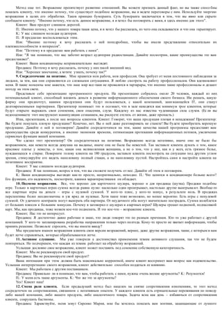 Метод еще тот. Возражение препятствует развитию отношений. Вы можете признать данный факт, но вы также спосо бны 
показать клиенту, что именно потому, что существует подобное возражение, вы и ведете переговоры с ним. Используйте энергию 
возражения в целях его обработки. Таков принцип бумеранга. Суть бумеранга заключается в том, что вы явно или скрыто 
сообщаете клиенту: "Именно потому, что есть данное возражение, я и хотел бы поговорить с вами, я здесь именно для этого". 
Клиент: Ваш продукт слишком дорогой. 
П.: Именно потому, что у нашего товара такая цена, я и хотел бы рассказать, из чего она складывается и что она гарантирует. 
К.: У вас слишком молодая аудитория. 
П.: Я предлагаю воспользоваться этим. 
Или: "Именно поэтому я хочу рассказать о ней поподробнее, чтобы вы имели представление относительно их 
платежеспособности и интересов". 
Или: "Поэтому я и предлагаю вам работать с нами". 
Или: "Я так понимаю, что вас заботит возраст аудитории радиостанции. Давайте посмотрим, какие преимущества это вам 
предоставляет". 
Клиент: Ваши кондиционеры непривлекательно выглядят. 
Продавец: Поэтому я хочу рассказать, почему у них такой внешний вид. 
Или: "Хорошее замечание, а хотите узнать, почему так?" 
9. Сосредоточение на позитиве. Мне нравится моя работа, моя профессия. Она требует от меня постоянного наблюдения за 
людьми, за тем, как они справляются со сложными ситуациями. Я люблю смотреть на работу профессионалов. Они вдохновляют 
меня. В такие моменты мне кажется, что наш мир все-таки не провалится в тартарары, что именно такие профессионалы и делают 
погоду на этом свете. 
Представьте себе презентацию программного продукта. На презентацию собралось около 20 человек, каждый из них 
потенциальный клиент, способный вложить деньги в развитие информационного обеспечения своего бизнеса. Им решать, какую 
фирму они предпочтут, какими продуктами они будут пользоваться, с какой компанией, зани мающейся IT, они станут 
долговременными партнерами. Презентатор понимает это и осознает, что в зале находятся как минимум трое клиентов, которые 
будут открыто выражать свои сомнения, свои опасения, слухи. Каждому из нас известна чудовищная сила слухов. (Ес ли вы 
недооцениваете этот инструмент манипуляции сознанием, вы рискуете отстать от жизни, даже пропасть.) 
Итак, презентация, а после нее вопросы клиентов. Клиент: Говорят, что ваша продукция плохая и ненадежная! Презентатор: 
Вы будете покупать плохую проду кцию? Конечно, нет. Вы о ней даже разговаривать не станете! Вы будете приобретать хорошую 
продукцию. Давайте о ней и поговорим! Давайте сосредоточимся на том, какие качества нашей программы предоставят вам 
преимущества среди конкурентов, а именно экономия времени, оптимизация протекания информационных потоков, увеличение 
сервисных функции вашей компании. 
Что сделал этот презентатор? Он сосредоточился на позитиве. Возражение всегда негативно, иначе оно не было бы 
возражением, как невеста всегда девушка на выданье, иначе она не была бы невестой. Так заставьте клиента думать о том, какое 
красивое платье у невесты, о том, какая она великолепная женщина, а не о том, что у нее, как и у всех, есть грязное белье, 
нуждающееся в стирке. Поверните голову клиента на 180 градусов, заставьте клиента посмотреть на ситуацию под другим углом 
зрения, стимулируйте его видеть наполовину полный стакан, а не наполовину пустой. Настройтесь сами и настройте клиента на 
позитивное восприятие. 
Клиент: У вас слишком молодая аудитория. 
Продавец: Я так понимаю, вопрос в том, что вы сможете получить от нее. Давайте об этом и поговорим. 
К.: Ваши кондиционеры выглядят как-то просто, неоригинально, немодно. П.: Что ценится в кондиционере больше всего? 
Его функции, его надежность, посмотрите, какими характеристиками он обладает. 
10. Подмена возражения. Все, что хорошо для карточного шулера, хорошо и для продавца (шутка). Продажи подобны 
игре. Только в карточных играх сумма всегда равна нулю: насколько один проигрывает, настолько другие выигрыва ют. Вообще-то 
все азартные игры на деньги – игры с нулевой суммой. У кого -то плюс, у кого-то минус, в результате ноль. В продажах 
перспективы более неоднозначны и уж вряд ли нулевые. Хотя такое тоже возможно, но менее вероятно. Есть игры с ненулевой 
суммой. От удачного контракта могут выиграть оба партнера. От неудачного оба могут значительно пострадать. Сумма колеблется 
от больших плюсов к большим минусам. Почему я заговорил о шулерах и азартных играх? Шулеры грешат подменой, подтасовкой 
карт. Мы, как продавцы, тоже можем кое-что подменить. И это кое-что – возражение клиента. 
Клиент; Нас это не интересует. 
Продавец: Я достаточно давно работаю и знаю, что люди говорят это по разным причинам. Кто -то уже работает с другой 
компанией. У кого-то запланирована разработка направления только через полгода. Кому -то просто не хватает информации, чтобы 
принять решение. Позвольте спросить, что вы имеете ввиду? 
Мы предлагаем взамен возражения клиента свои версии возражений, вернее, даже другие возражения, такие, с которым и нам 
будет легче справляться, которые обрабатываются легче. 
11. Активное слушание. Мы уже говорили а достоинствах применения техник активного слушания, так что не будем 
повторяться. Но подчеркнем, что каждая из техник работает на обработку возражений. 
Услышав дословно свое возражение, клиент может поставить под сомнение собственную категоричность. 
Клиент: Мы не рекламируем свой продукт. 
Продавец: Вы не рекламируете свой продукт? 
Ваша интонация при этом должна быть максимально корректной, иначе клиент восп римет ваш вопрос как издевательство. 
Услышав интерпретацию своего возражения, клиент действительно способен поддаться ее влиянию. 
Клиент: Мы работаем с другим поставщиком. 
Продавец: Правильно ли я понимаю, что вам, чтобы работать с нами, нужны очень веские аргументы? К.: Разумеется! 
П.: У меня есть такие аргументы. К.: Что же это за аргументы? 
Yes! Клиент наш! 
12. Смена роли клиента. Если предыдущий метод был нацелен на снятие сопротивления изменениям, то этот метод 
сосредоточен на сопротивлении, связанном с негативным опытом. У каждого клиента есть отрицательные переживания по поводу 
либо вашей компании, либо вашего продукта, либо аналогичного товара. Задача ясна как день – избавиться от сопротивления 
клиента, сокрушить бастионы. 
Продавец: Здравствуйте, меня зовут Сиренко Мария, мне бы хотелось показать вам зонтики, защищающие от лунного 
 