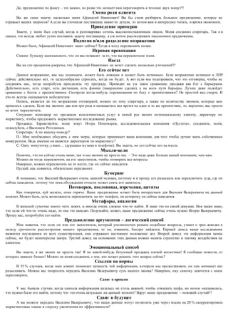 Да, предложение по факсу – это важно, но разве это мешает нам переговорить в течение двух минут?! 
Смена роли клиента 
Вы же сами знаете, насколько занят Афанасий Никитович! Вы бы стали разбирать большое предложение, которое не 
отражает ваших запросов? А если вы уточнили поставщику какие -то детали, то потом вам и интереснее читать, и время экономите. 
Приведение примеров 
Знаете, у меня был случай, когда я разговаривал сочень высокопоставленным лицом. Меня соединил секретарь. Так о н 
сказал, что всегда любит устно поставить задачу поставщику, а уж потом рассматривать письменное предложение. 
Подмена и/или разделение возражения 
Может быть, Афанасий Никитович занят сейчас? Тогда я могу перезвонить позже. 
Игровая провокация 
Ставлю бутылку шампанского, что он вас похвалит за го, что вы переключили меня. 
Наезд 
Вы на сто процентов уверены, что Афанасий Никитович не хочет сделать несколько уточнений?! 
Его сейчас нет 
Данное возражение, как мы понимаем, может быть ложным и может быть истинным. Если возражение истинное и ЛПР 
сейчас действительно нет, го целесообразно спросить, когда он будет. А вот если мы подозреваем, что это отговорка, чтобы не 
соединять нас, тогда попробуем преодолеть эту преграду. Приходит на ум такое сравнение: продажи как б ег с барьерами. 
Действительно, есть старт, есть дистанция, есть финиш (завершение сделки), а на всем пути барьеры. Лучше даже подойдет 
сравнение с бегом с препятствиями. Смотрели когда-нибудь соревнования по бегу с препятствиями? Не простой вид спорта. И 
кто-то всегда оказывается победителем. 
Понять, является ли это возражение отговоркой, можно по тону секретаря, а также по количеству звонков, которые вам 
пришлось сделать. Если вы звоните два или три раза и натыкаетесь все время на одно и то же препятствие, то, вероятно, вас просто 
не хотят переключать. 
Ситуация: менеджер по продажам консалтинговых услуг в пятый раз звонит потенциальному клиенту, директору по 
маркетингу, чтобы предложить маркетинговое исследование рынка. 
Продавец: Здравствуйте, меня зовут Игорь Пономарев, исследовательская компания «Пустота», соедините, меня, 
пожалуйста, с Василием Рогозиным. 
Секретарь: А по какому поводу? 
П.: Мне необходимо обсудить с ним меры, которые принимает ваша компания, для того чтобы лучше знать собственных 
конкурентов. Ведь именно он является директором по маркетингу? 
С: Одну минуточку, узнаю… (дурацкая музыка в телефоне). Вы знаете, но его сейчас нет на месте. 
Мысли-цели 
Понятно, что он сейчас очень занят, так и мы звоним не просто так. – Это надо даже больше вашей компании, чем нам. 
Можно ли тогда переключить на его заместителя, чтобы оговорить все вопросы. 
Наверное, можно переключить на то место, где он сейчас находится. 
Пускай, как появится, обязательно перезвонит. 
Бумеранг 
Я понимаю, что Василий Валерьевич очень занятой человек, поэтому я и прошу его разыскать или переключить туда, где он 
сейчас находится, потому что тема обсуждения отчасти может снять его занятость. 
Поговорки, пословицы, изречения, цитаты 
Как говорится, куй железо, пока горячо. Наше предложение м ожет быть интересным для Василия Валерьевича на данный 
момент. Может быть, есть возможность переключить на тот телефон, по которому он сейчас находится. 
Метафоры, аналогии 
В женской сумочке много чего лежит, и иногда очень сложно что -то найти. Я знаю это по своей девушке. Ноя также знаю, 
что если ей что-то очень надо, то она это находит. Подумайте, может, наше предложение сейчас очень нужно Игорю Валерьевичу. 
Прошу вас, попробуйте его найти. 
Предъявление аргументов – логический способ 
Мне кажется, что если он или его заместитель, который уполномочен решать подобные вопросы, узнает о трех доводах в 
пользу срочности рассмотрения нашего предложения, то он, извините, быстро найдется. Первый довод: наши исследования 
являются последними из всех существующих, они о тражают настоящее положение дел. Второй довод: эта информация ценна 
сейчас, но будет неинтересна завтра. Третий довод: на основании этих данных можно менять стратегию и тактику воздействия на 
клиентов. 
Эмоциональный способ 
Вы знаете, я же звоню не проста так! Я не какой-нибудь безумный продавец плохой косметики! Я сообщаю новости, от 
которых зависит бизнес! Можно ли меня соединить с тем, кто может решить этот вопрос сейчас? 
Ссылки на нормы 
В 55 % случаев, когда наш клиент понимает ценность той информации, которую мы предоставляем, он сам начинает нас 
разыскивать. Можно вас попросить передать Василию Валерьевичу суть нашего звонка? Наверное, ему самому захочется с нами 
переговорить. 
Сдвиг в прошлое 
У вас бывали случаи, когда сначала информация казалась не столь важной, чтобы отвлекать шефа, но потом оказывалось, 
что нужно было его найти, потому что это очень актуально на данный момент? Вдруг наше предложение – похожий случай?! 
Сдвиг в будущее 
А вы можете передать Василию Валерьевичу, что наши данные могут поз волить уже через месяц на 20 % скорректировать 
маркетинговые планы в сторону увеличения их эффективности? 
 