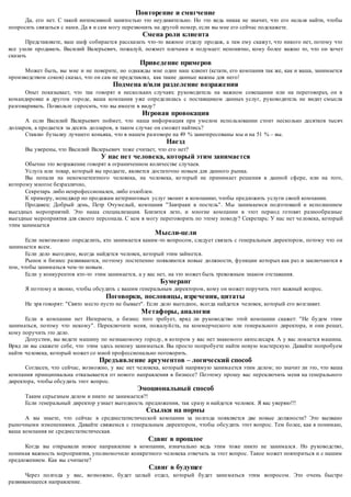 Повторение и смягчение 
Да, его нет. С такой интенсивной занятостью это неудивительно. Но это ведь никак не значит, что его нельзя найти, чтобы 
попросить связаться с нами. Да я и сам могу перезвонить на другой номер, если вы мне его сейчас подскажете. 
Смена роли клиента 
Представляете, ваш шеф собирается рассказать что -то важное отделу продаж, а там ему скажут, что никого нет, потому что 
все ушли продавать. Василий Валерьевич, пожалуй, пожмет плечами и подумает: непонятно, кому более важно то, что он хочет 
сказать 
Приведение примеров 
Может быть, вы мне и не поверите, но однажды мне один наш клиент (кстати, его компания так же, как и ваша, занимается 
производством соков) сказал, что он сам не представлял, как такие данные важны для него! 
Подмена и/или разделение возражения 
Опыт показывает, что так говорят в нескольких случаях: руководитель на важном совещании или на переговорах, он в 
командировке в другом городе, ваша компания уже определилась с поставщиком данных услуг, руководитель не видит смысла 
разговаривать. Позвольте спросить, что вы имеете в виду? 
Игровая провокация 
А если Василий Валерьевич поймет, что наша информация при умелом использовании стоит несколько десятков тысяч 
долларов, а продается за десять долларов, в таком случае он сможет найтись? 
Ставлю бутылку лучшего коньяка, что в нашем разговоре на 49 % заинтересованы мы и на 51 % – вы. 
Наезд 
Вы уверены, что Василий Валерьевич тоже считает, что его нет? 
У нас нет человека, который этим занимается 
Обычно это возражение говорят в ограниченном количестве случаев. 
Услуга или товар, который вы продаете, является достаточно новым для данного рынка. 
Вы попали на некомпетентного человека, на человека, ко торый не принимает решения в данной сфере, или на того, 
которому многое безразлично, 
Секретарь либо непрофессионален, либо озлоблен. 
К примеру, менеджер по продажам кетеринговых услуг звонит в компанию, чтобы предложить услуги своей компании. 
Продавец: Добрый день, Петр Очумелый, компания "Завтраки в постель". Мы занимаемся подготовкой и исполнением 
выездных мероприятий. Это наша специализация. Близится лето, и многие компании в этот период готовят разнообразные 
выездные мероприятия для своего персонала. С кем я могу переговорить по этому поводу? Секретарь: У нас нет че ловека, который 
этим занимается 
Мысли-цели 
Если невозможно определить, кто занимается каким -то вопросом, следует связать с генеральным директором, потому что он 
занимается всем. 
Если дело выгодное, всегда найдется человек, который этим займется. 
Рынок и бизнес развиваются, поэтому постепенно появляются новые должности, функции которых как раз и заключаются в 
том, чтобы заниматься чем -то новым. 
Если у конкурентов кто-то этим занимается, а у вас нет, на это может быть тревожным знаком отставания. 
Бумеранг 
Я поэтому и звоню, чтобы обсудить с вашим генеральным директором, кому он может поручить этот важный вопрос. 
Поговорки, пословицы, изречения, цитаты 
Не зря говорят: "Свято место пусто не бывает". Если дело выгодное, всегда найдется человек, который его возглавит. 
Метафоры, аналогии 
Если в компании нет Интернета, а бизнес того требует, вряд ли руководство этой компании скажет: "Не будем этим 
заниматься, потому что некому". Переключите меня, пожалуй ста, на коммерческого или генерального директора, и они решат, 
кому поручить это дело. 
Допустим, вы ведете машину по незнакомому городу, в котором у вас нет знакомого автослесаря. А у вас ломается машина. 
Вряд ли вы скажете себе, что этим здесь некому заниматься. Вы просто попробуете найти новую мастерскую. Давайте попробуем 
найти человека, который может со мной профессионально поговорить. 
Предъявление аргументов – логический способ 
Согласен, что сейчас, возможно, у вас нет человека, который напрямую занима ется этим делом; но значит ли это, что ваша 
компания принципиальна отказывается от нового направления в бизнесе? Поэтому прошу вас переключить меня на генерального 
директора, чтобы обсудить этот вопрос. 
Эмоциональный способ 
Таким серьезным делом и никто не занимается?! 
Если генеральный директор узнает выгодность предложения, так сразу и найдется человек. Я вас уверяю!!! 
Ссылки на нормы 
А вы знаете, что сейчас в среднестатистической компании за полгода появляется две новые должности? Это вызвано 
рыночными изменениями. Давайте свяжемся с генеральным директором, чтобы обсудить этот вопрос. Тем более, как я понимаю, 
ваша компания не среднестатистическая. 
Сдвиг в прошлое 
Когда вы открывали новое направление в компании, изначально ведь этим тоже никто не занимался . Но руководство, 
понимая важность мероприятия, уполномочило конкретного человека отвечать за этот вопрос. Такое может повториться и с нашим 
предложением. Как вы считаете? 
Сдвиг в будущее 
Через полгода у вас, возможно, будет целый отдел, который будет зани маться этим вопросом. Это очень быстро 
развивающееся направление. 
 