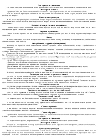 Повторение и смягчение 
Да, сейчас этим никто не занимается. Но это же не значит, что из-за этого стоит отказываться от дополнительных денег. 
Смена роли клиента 
Представьте себе, что генеральный директор, может быть, в эту минуту думает о том, что мы с вами обсуждаем! 
Если бы вы были директором компании и вам предложили бы ознакомиться с новой услугой, неужели бы вы хотя бы не 
изучили этот вопрос?! 
Приведение примеров 
Я вот только что разговаривал с компанией, которая по роду занятии очень напоминает вашу (естественно, есть отличия). 
Так вот они также сначала не знали, кому поручить наш вопрос. А когда детально ознакомились с нашим предложением, человек 
сразу нашелся. 
Подмена и/или разделение возражения 
Обычно такими делами занимается генеральный директор. Может быть, вы имеете в виду, что он занят? Тогда я могу 
перезвонить в другое удобное для него время. 
Игровая провокация 
Ставлю бутылку мартини, что как только генеральный директор узнает суть дела, то сразу поручит кому-нибудь этим 
заниматься. 
Наезд 
У ваших конкурентов есть люди, которые этим занимаются. Боюсь, вашему руководству не понравится это. Давайте найдем 
человека, который этим займется. 
Мы работаем с другими (привратник) 
Менеджер по продажам окон, стеклопакетов, оконных профилей звонит потенциальному дилеру с предложением о 
сотрудничестве. 
Продавец: Добрый день, компания "Кремлевские окна", Николай Степанович Забубейский; соедините меня, пожалуйста, с 
Аркадием Васильевичем Хрюпопыринским-Галантереевым. 
Привратник: Вы с ним договаривались? Он ждет вашего звонка? П.: Не договаривались, но, уверен, он ждет такого звонка! 
Пр.: По какому поводу вы звоните? 
П.: Я имею честь представлять всероссийски известную компанию "Кремлевские окна". Мне необходимо обсудить условия 
возможного сотрудничества. 
Пр.: По окнам мы уже работаем с другими поставщиками. Мысли-цели 
Привратник знает только часть информации, поэтому стоит переключить на шефа. 
Лучше уточнить у руководства, перед тем как принимать решение. 
Иногда кажется, что предлагают то же самое, а при более внимательном рассмотрении оказывается совсем другое. 
Руководитель может похвалить привратника за то, что переключил на нужного человека. 
Бумеранг 
Я поэтому и прошу меня переключить, чтобы вы и м ы были на сто процентов уверены, что это мы предлагаем одно и то же. 
Поговорки, пословицы, изречения, цитаты 
Не имей сто рублей, а имей сто друзей. Начиная вести снами переговоры о сотрудничестве, вы приобретаете еще одного 
хорошего друга. Вы можете это передать Николаю Степановичу? 
Знаете, в темноте все кошки серые. Если не приглядываться, все поставщики похожи. Но Николай Степанович, я уверен, 
умеет понимать тонкие различия. Вы можете меня переключить на него, чтобы как раз об этом поговорить. 
Метафоры, аналогии 
Все звезды издалека одинаковые. Но при ближайшем рассмотрении какая -то звезда оказывается черной, какая-то новой, а 
какая-то Солнцем. Вы абсолютно уверены, что о нас не стоит докладывать Николаю Степановичу? 
Предъявление аргументов – логический способ 
Вряд ли кто-то откажется от условий, которые являются более интересными и привлекательными. Ведь так? Спросите, 
пожалуйста, у господина Хрюпопыринского -Галантереева, каково его мнение по поводу привлекательных условий! 
Эмоциональный способ 
Но это же не значит, что Николай Степанович не рассматривает никаких предложений! 
Ссылки на нормы 
В каждом третьем случае, по моему опыту, руководитель заинтересовывается тем, что мы предоставляем. Может, стоит 
более обстоятельно переговорить с руководством? 
Сдвиг в прошлое 
А вы помните, как начинали работать с вашими нынешними поставщиками? Они также звонили и начинали переговоры! 
Давайте мы переговорим с Николаем Степановичем. 
Сдвиг в будущее 
Представляете, через полгода наши компании будут уже работать на полную мощность. И ваш руководитель подойдет к вам 
и скажет: "Хорошо, что переключила нужных людей на меня". 
Повторение и смягчение 
Да, вы работаете с другими, но разве Николай Степанович отказывается от выгодных предложений? 
Смена роли клиента 
Вот если бы вы определяли политику в области поставщиков и вам переключили бы интересный, даже многообещающий, 
звонок! Это было бы вам не полезно? 
Приведение примеров 
Когда мы только знакомились с компанией "Битые стекла", у нас, признаюсь, было взаимное недоверие. Меня даже н е 
хотели переключать на лицо, принимающее решение. А сейчас мы хорошие друзья как с генеральным директором, так и с его 
секретарем. Согласитесь, что такое не могло бы произойти, если бы мы не были полезны этой компании. 
 