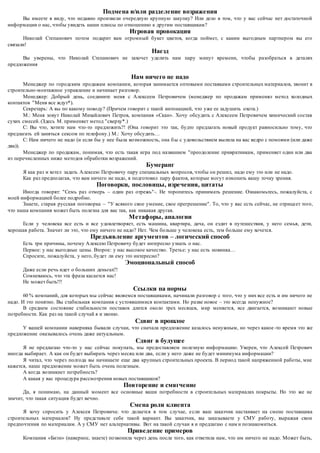 Подмена и/или разделение возражения 
Вы имеете в виду, что недавно произвели очередную крупную закупку? Или дело в том, что у вас сейчас нет достаточной 
информации о нас, чтобы увидеть наши плюсы по отношению к другим поставщикам? 
Игровая провокация 
Николай Степанович потом подарит вам огромный букет цветов, когда поймет, с каким выгодным партнером вы его 
связали! 
Наезд 
Вы уверены, что Николай Степанович не захочет уделить нам пару минут времени, чтобы разобраться в деталях 
предложения 
Нам ничего не надо 
Менеджер по городским продажам компании, которая занимается оптовыми поставками строительных материалов, звонит в 
строительно-монтажное управление и начинает разговор. 
Менеджер: Добрый день, соедините меня с Алексеем Петровичем (менеджер по продажам применял метод холодных 
контактов "Меня все ждут*). 
Секретарь: А вы по какому поводу? (Причем говорит с такой интонацией, что уже ее задушить охота.) 
М.: Меня зовут Николай Михайлович Петров, компания «Скан». Хочу обсудить с Алексеем Петровичем химический состав 
сухих смесей. (Здесь М. применяет метод "сверху*.) 
С: Вы что, хотите нам что-то предложить?! (Она говорит это так, будто предлагать новый продукт равносильно тому, что 
предлагать ей заняться сексом по телефону.) М.: Хочу обсудить… 
С: Нам ничего не надо (и если бы у нее была возможность, она б ы с удовольствием вылила на вас ведро с помоями (или даже 
два)). 
Менеджер по продажам, понимая, что есть такая игра под названием "преодоление привратникам, применяет один или два 
из перечисленных ниже методов обработки возражений. 
Бумеранг 
Я как раз и хотел задать Алексею Петровичу пару специальных вопросов, чтобы он решил, надо ему это или не надо. 
Как раз предполагая, что вам ничего не надо, я подготовил пару фактов, которые могут изменить вашу точку зрения. 
Поговорки, пословицы, изречения, цитаты 
Иногда говорят: "Семь раз отмерь – один раз отрежь"-. Не торопитесь принимать решение. Ознакомьтесь, пожалуйста, с 
моей информацией более подробно. 
Знаете, старая русская поговорка – "У всякого свое умение, свое прегрешение". То, что у вас есть сейчас, не отрица ет того, 
что наша компания может быть полезна для вас так, как никакая другая. 
Метафоры, аналогии 
Если у человека все есть и все удовлетворяет, есть машина, квартира, дача, он ездит в путешествия, у него семья, дети, 
хорошая работа. Значит ли это, что ему ничего не надо? Нет. Чем больше у человека есть, тем больше ему хочется. 
Предъявление аргументов – логический способ 
Есть три причины, почему Алексею Петровичу будет интересно узнать о нас. 
Первое: у нас выгодные цены. Второе: у нас высокое качество. Треть е: у нас есть новинка… 
Спросите, пожалуйста, у него, будет ли ему это интересно? 
Эмоциональный способ 
Даже если речь идет о больших деньгах?! 
Сомневаюсь, что эта фраза касается нас! 
Не может быть!!! 
Ссылки па нормы 
60 % компаний, для которых мы сейчас являемся поставщиками, начинали разговор с того, что у них все есть и им ничего не 
надо. И это понятно. Вы стабильная компания с устоявшимися контактами. Но разве новое – это всегда ненужное? 
В среднем состояние стабильности поставок длится около трех месяцев, мир меняется, все двигается, возникают новые 
потребности. Как раз на такой случай я и звоню. 
Сдвиг в прошлое 
У вашей компании наверняка бывали случаи, что сначала предложение казалось ненужным, но через какое -то время это же 
предложение оказывалось очень даже актуальным. 
Сдвиг в будущее 
Я не предлагаю что-то у нас сейчас покупать, мы предоставляем полезную информацию. Уверен, что Алексей Петрович 
иногда выбирает. А как он будет выбирать через месяц или два, если у него даже не будет минимума информации? 
Я читал, что через полгода вы начинаете еще два крупных строительных проекта. В период такой напряженной работы, мне 
кажется, наше предложение может быть очень полезным. 
А когда возникнет потребность? 
А какая у вас процедура рассмотрения новых поставщиков? 
Повторение и смягчение 
Да, я понимаю, на данный момент все основные ваши потребности в строительных материалах покрыты. Но это же не 
значит, что такая ситуация будет вечно. 
Смена роли клиента 
Я хочу спросить у Алексея Петровича: что делается в том случае, е сли ваш заказчик настаивает на смене поставщика 
строительных материалов? Ну представьте себе такой вариант. Вы заказчик, вы заказываете у СМУ работу, выражая свои 
предпочтения по материалам. А у СМУ нет альтернативы. Вот на такой случаи я и предлагаю с нам и познакомиться. 
Приведение примеров 
Компания «Биэн» (наверное, знаете) позвонила через день после того, как ответила нам, что им ничего не надо. Может быть, 
 