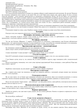 Акцизный склад. 
Квалифицированный персонал. 
Эксклюзивный дистрибьютор – Останкино, Пит, Эфес. 
Дробление товара. 
Отсрочка платежа от 9 дней. 
Быстрота обслуживания клиентов. 
Более 90 % торговых точек в регионе. 
Это список реальных преимуществ, которые мы однажды собрали в одной уважаемой мной компании. Ну как вам? Неужели 
все остальные конкуренты могут сказать то же самое? Нет, нет и нет! Одни могут сказать одно, другие другое. В этом и состоит 
искусство продавца – уметь выделять преимущества по отношению к конкурентам. Кстати, для тех, кто забыл, это и называется 
позиционированием. Вы можете составить такой же список?! С какой бы компанией я ни работал, всегда получалось одно и то же. 
Мы собирали вместе уникальный список преимуществ, который действительно помогает в работе. И люди говорили, что это очень 
важно и правильно. Но почему м ножество компаний не сделали этот список раньше? Это вопрос, на который вам следует ответить 
самим. Но я подчеркиваю, что отличия всегда можно найти или создать. В этом и заключается работа компании, начиная с 
генерального директора и заканчивая торговым представителем. 
Может, стоит все-таки поподробнее ознакомиться с ними, потому что ощущение одинаковости может быть иллюзорным. 
Многое зависит от того, как смотреть на предмет. Может быть, просто не то настроение, и стоит на предложение посмотреть 
попозже. 
О компаниях говорят не слова, а дела. В работе и видны отличия, которые на словах могут быть незначительными. 
Бумеранг 
Я как раз и хочу вас попросить внимательно послушать меня, чтобы увидеть наши реальные отличия. 
Поговорки, пословицы, изречения, цитаты 
Знаете, восточная мудрость говорит: когда лучник не может попасть в оленя, он приближается к нему. Посмотрите 
внимательнее, и вы будете приятно удивлены нашими отличиями. 
Метафоры, аналогии 
Это как две бутылки «Шардене». С первого взгляда ничем не отличаются , а приглядишься, одна бутылка действительно 
французская, а вот другая вызывает сомнения. А когда попробуешь на вкус, так вообще все сомнения пропадают и ты понимаешь, 
что внешняя похожесть поверхностна. Попробуйте работать с нами, и отличия будут налицо. 
Предъявление аргументов – логический способ 
По отношению к нашим конкурентам у нас есть следующие отличия… 
(Далее следует список, который приведен в мыслях-целях под номером один.) 
Эмоциональный способ 
А наши эксклюзивы? А наша доставка? А дробление товара ?! Разве это не отличия?! 
Ссылки на нормы 
Более 60 % компаний, которым мы рассказываем о своих условиях, говорят о том, что у нас значимые отличия. 
Сдвиг в прошлое 
У вас бывали случаи, когда то, что, казалось бы, не имеет отличий от другого, вдруг показыва ло себя с исключительной 
стороны? 
Когда по-настоящему понимаешь, чего стоят слова торговых представителей? Когда начинаешь с ними работать! Разве ваш 
опыт говорит о другом? 
Сдвиг в будущее 
Поработав с нами неделю, вы уже увидите значимые отличия. Давайте попробуем! 
Повторение и смягчение 
Да, с первого раза может так показаться, но разве вы откажетесь работать с компанией, которая покажет вам значимые 
отличия? А они следующие… 
Смена роли клиента 
Вы же сами знаете, что не бывает двух одинаковых магазинов для покупателя. Даже если похожий ассортимент, то многое 
определяет именно отношения продавцов. Наше отношение к нашим клиентам вызывает уважение со стороны многих. 
Приведение примеров 
После того как магазин "Утром выпил – день свободен"- все-таки решил начать с нами работать, несмотря на свои сомнения, 
продажи алкоголя выросли на 10 %. 
Подмена и/или разделение возражения 
Может быть, сейчас вы очень заняты и мне стоит подойти завтра, чтобы более подробно обсудить отличия? Знаете, как это 
бывает, сегодня кажется одно, а завтра понимаешь другое. 
Игровая провокация 
Давайте вы сделаете у нас один заказ и сразу увидите, как мы отлично работаем. Отлично и в прямом и переносном смысле. 
Вы меня понимаете? 
Наезд 
Вы когда-нибудь ошибаетесь? 
У нас это не заложено в бюджете 
Менеджер по рекламе телеканала СТС совершает увлекательное телефонное путешествие по новым клиентам. Он 
(менеджер) делает холодные звонки, и делает их не просто так, а по принуждению руководителя отдела продаж. Все дело в том, 
что на последнем собрании р уководитель сделал недвусмысленное заявление: "Все, кто не выполнит план этого месяца, будут 
депремированы на 50 %, а кто не выполнит план двух месяцев подряд, будет уволен". (Вот она, капиталистическая реальность 
России, а как же человеческие отношения, вера в возможности каждого человека?) 
Менеджера зовут Ольга. Фамилию ее мы называть не будем, потому что она слишком известна. Ольга, выходя замуж, 
 