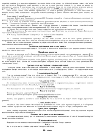 поддалась уговорам мужа и взяла его фамилию, о чем потом очень жалела, потому что, по ее собственным словам, стала терять 
себя как личность. Большинство людей смотрели на нее как на жену известного человека. А это, знаете ли, хорошо до 
определенного момента. В конце концов такое состояние дел так взбесило Ольгу, что она пошла работать, хотя могла жить, не 
работая, лет 200, даже при условии, что каждый месяц будет покупать новый BMW, не говоря уже о других расходах. 
Ольга, которая, кстати, своим клиентам представлялась по девичьей фамилии, разозлившись на своего начальника, на 
клиентов, на саму себя и вообще на весь мир, решила позвонить директору по рекламе компании «Вим -Билль-Данн». А почему бы 
и нет? 
Конец января, 12 часов 24 минуты. 
Менеджер: Добрый день, Ольга имярек, телеканал СТС. Соедините, пожалуйста, с Анатолием Борисовичем, директором по 
рекламе. Секретарь: Вы с ним договаривались? 
М.: Да, я писала ему и обещала позвонить. (Хороший трюк!!! Никакой лжи, действительно можно написать потенциальному 
клиенту, а о конце письма сообщить, что перезвонишь лично.) С: Соединяю. 
М.: Добрый день, Ольга имярек, телеканал СТС. Анатолий Борисович, я отправляла вам письмо с описанием наших 
преимуществ и примерами успешных маркетинговых кампаний. ЛПР: Если честно, не помню. 
М.: Хорошо. Я его повторю в течение часа. Скажите, пожалуйста, как вы относитесь к телевизионной рекла ме? 
ЛПР: Отлично отношусь. Вы сами видите, у нас она постоянно идет. Но сейчас у нас исчерпан весь бюджет. Перезвоните 
через полгода. М.: Через полгода? 
ЛПР: Ну да, у нас сейчас бюджет спланирован, и ваш канал не заложен в бюджете. 
Бумеранг 
Как я понимаю, бюджетирование существует для того, чтобы выделять деньги на самые лучшие программы и 
контролировать поток денег. Ведь так? У меня есть несколько доводов и примеров в пользу того, что наш канал оптимален для вас . 
Именно для того, чтобы проверить правильнос ть утвержденного бюджета, может быть, и стоит рассматривать предложения, 
на которые изначально не выделялось денег. 
Поговорки, пословицы, изречения, цитаты 
Исключение иногда подтверждает правило. Посмотрите на наши плюсы. Может быть, стоит нарушить правило бюджета, 
сделать, так сказать, исключение 
Метафоры, апологии 
Допустим, вы покупаете ноутбук. Приценились, пошли за деньгами, взяли нужную сумму, возвращаетесь в магазин. И по 
дороге, так, на всякий случай, заглядываете в другой магазин. И понимаете, что з десь модель ноутбука вам больше подходит. Разве 
вы не измените свое решение? 
К примеру, вы распределили все деньги: оплата кредитов, обучение, домашние расходы, дети. Ни копейки лишней. И вдруг 
вы видите какую-то вещь, которая вам действительно нужна. Наверняка деньги найдутся. Может быть, наше предложение вам 
действительно нужно?! 
Предъявление аргументов – логический способ 
Согласитесь, бюджет является инструментом планирования. А планы можно, а иногда и нужно корректировать. Еще одно 
соображение. Бюджет часто делится на постоянную и изменчивую части. И вдобавок к этому бюджет – это только средство, но не 
цель. 
Эмоциональный способ 
Разве это основная помеха? Разве речь сейчас идет о бюджете? Нет! Речь о ваших выгодах. (И тут она тихо и томно 
прошептала "Я хочу вас", потому что давно уже собиралась изменить своему мужу; не то чтобы это было навязчивой идей, но ведь 
когда-то надо начинать). 
Ссылки на нормы 
Как показывает опыт, каждая компания оставляет 10-І 5 % бюджета на непредвиденные расходы и на расходы по внезапно 
подвернувшимся успешным проектам. Может быть, мы гот самый случай? 
Сдвиг в прошлое 
У вас бывали случаи, когда вы отходили от бюджета и потом понимали, что приняли правильное решение? 
Сдвиг в будущее 
А когда вы утверждаете следующий бюджет? 
А каков срок от начала рассмотрения предложения до утверждения в бюджете? 
Повторение и смягчение 
Понятно, наши услуги не заложены в вашем бюджете. Но это же не значит, что бюджет является якорем, тормозящим 
развитие! 
Смена роли клиента 
Представьте себе нашего зрителя. Он смотрит наш развлекательный канал, у него хорошее настроение, и он собирается 
пойти в магазин. Тут реклама сока. В магазине под воздействием положительного импульса он берет упаковку вашего сока. 
Приведение примеров 
Знаете, директор по рекламе 256-го молокозавода, после того как подробно ознакомился с нашим предложением, выкроил 
кусочек бюджета для рекламы на нашем канале. 
Подмена и или разделение возражения 
Не заложено в бюджете, потому что уже знакомились с возможностями нашего канала и не увиде ли выгод или потому что 
бюджет достаточно ограничен? 
Игровая провокация 
Я уверена, что, если вы внимательно ознакомитесь с нашим предложением, бюджет появится! 
Наезд 
Что будет, если всегда следовать букве закона? Риторический вопрос. 
Нет денег 
 