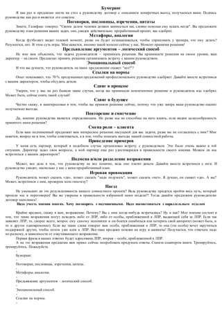 Бумеранг 
Я как раз и предлагаю нести на стол к руководству договор с описанием конкретных выгод, получаемых вами. Подпись 
руководства как раз и является его советом. 
Поговорки, пословицы, изречения, цитаты 
Знаете, Галифакс говорил: "Своим делом человек должен занима ться так, словно помощи ему искать негде". Вы предложите 
руководству план решения ваших задач, оно, увидев действительно проработанный проект, вас одобрит. 
Метафоры, аналогии 
Когда футболист видит голевой момент, разве он будет останавливаться, чтобы спраш ивать у тренера, что ему делать? 
Разумеется, пет. В этом суть игры. Мне кажется, именно такой момент сейчас у нас. Момент принятия решения! 
Предъявление аргументов – логический способ 
Не мне вам объяснять, что задача руководителя – принимать решения. Вы принимаете решения на своем уровне, ваш 
директор – на своем. Предлагаю принять решение организовать встречу с вашим руководством. 
Эмоциональный способ 
И что вы думаете, что руководитель на такое предложение скажет "нет!"? 
Ссылки на нормы 
Опыт показывает, что 70 % продуманных предложений профессиональное руководство одобряет. Давайте вместе встретимся 
с вашим директором, чтобы обсудить детали. 
Сдвиг в прошлое 
Уверен, что у вас на раз бывали такие случаи, когда вы принимали компетентное решение и руководитель в ас одобрял. 
Может быть, сейчас опять такой случай! 
Сдвиг в будущее 
Честно скажу, я заинтересован в том, чтобы вы приняли решение сейчас, потому что уже завтра ваше руководство оценит 
получаемые выгоды. 
Повторение и смягчение 
Да, мнение руководства является определяющим. Но разве мы не способны на него влиять, если видим целесообразность 
принятого нами решения? 
Смена роли – клиента 
Если ваш подчиненный предложит вам интересное решение насущной для вас задачи, разве вы не согласитесь с ним? Мне 
кажется, вопрос не в том, чтобы советоваться, а в том, чтобы показать выгоды нашей совместной работы. 
Приведение примеров 
У меня есть партнер, который в подобном случае организовал встречу с руководством. Это было очень важно в той 
ситуации. Директор задал свои вопросы, а мой партнер еще раз удостоверился в правильности своего мнения. Можем ли мы 
встретиться с вашим директором? 
Подмена и/или разделение возражения 
Может, все дело в том, что руководству не все понятно, ведь оно платит деньги. Давайте вместе встретимся с ни м. И 
руководство увидит, насколько у нас с вами проработанный план. 
Игровая провокация 
Руководитель может сказать «да», может сказать "надо подумать", может сказать «нет». Я думаю, он скажет «да». А вы? 
Может, встретимся с ним, проверим мою гипотезу? 
Наезд 
Не уменьшит ли это результативность нашего совместного проекта? Ведь руководству придется пройти весь путь, который 
прошли мы в переговорах! Вы же уверены в правильности избранной нами модели?! Тогда давайте предложим руководителю 
договор наполнись! 
Надо учесть мнения многих. Хочу поговорить с подчиненными. Надо посоветоваться с параллель ным отделом 
Крайне вредное, скажу я вам, возражение. Почему? Вы с ним когда -нибудь встречались? Ну и как? Мое мнение состоит в 
том, что такие возражения могут исходить либо от ЛПР, либо от особы, приближенной к ЛПР, выдающей себя за ЛПР. Если так 
заявляет ЛПР, то, скорее всего, вопрос ему самому непонятен и он боится ошибиться или потерять свой авторитет (может быть, и 
то и другое одновременно). Если же такие слова говорит вам особа, приближенная к ЛПР, то она (эта особа) хочет заручиться 
поддержкой других, чтобы потом уже идти к ЛПР. Все-таки продажи похожи на игру в шахматы! Получается, что отвечать надо 
по-разному, в зависимости от озвучивающего возражение. 
Первая фраза в наших ответах будет адресована ЛПР, вторая – особе, приближенной к ЛПР. 
А на это возражения предлагаю вам прямо сейчас попробовать придумать ответы. Станете соавтором книги. Тренируйтесь, 
тренируйтесь. Пожалуйста. 
- 
Бумеранг. 
- 
Поговорки, пословицы, изречения, цитаты. 
- 
Метафоры, аналогии. 
- 
Предъявление аргументов – логический способ. 
- 
Эмоциональный способ. 
- 
Ссылки на нормы. 
- 
 