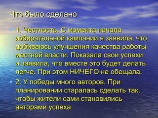 ЧЧттоо ббыыллоо ссддееллаанноо 
• 11.. ЧЧеессттннооссттьь.. СС ммооммееннттаа ннааччааллаа 
ииззббииррааттееллььнноойй ккааммппааннииии яя ззааяяввииллаа,, ччттоо 
ддооббииввааююссьь ууллууччшшеенниияя ккааччеессттвваа ррааббооттыы 
ммеессттнноойй ввллаассттии.. ППооккааззааллаа ссввооии ууссппееххии 
ии ззааяяввииллаа,, ччттоо ввммеессттее ээттоо ббууддеетт ддееллааттьь 
ллееггччее.. ППррии ээттоомм ННИИЧЧЕЕГГОО ннее ооббеещщааллаа.. 
• 22.. УУ ппооббееддыы ммннооггоо ааввттоорроовв.. ППррии 
ппллааннииррооввааннииии ссттааррааллаассьь ссддееллааттьь ттаакк,, 
ччттооббыы жжииттееллии ссааммии ссттааннооввииллииссьь 
ааввттооррааммии ууссппееххаа 
 