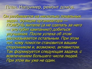 ППллаанн.. ННааппррииммеерр,, ррееммооннтт ддооммоовв.. 
ООнн ррааззббииввааееттссяя ннаа ннеессккооллььккоо ллооккааллььнныыхх 
ззааддаачч.. ФФууннккцциияя ооррггааннииззааттоорраа —— 
ППООММООЧЧЬЬ жжииттееллюю ((аа ннее ссддееллааттьь ззаа ннееггоо 
—— ээттоо ггууббиитт ккааммппааннииюю!!)) ддооббииттььссяя 
ууллууччшшеенниияя.. ППооссллее ууссппееххаа ообб ээттоомм 
рраассссккааззыыввааееттссяя ооссттааллььнныымм.. ППррии ээттоомм 
ттоотт,, ккооммуу ппооммооггллии ссттааннооввииттссяя вваашшиимм 
ссттооррооннннииккоомм ии,, ввооззммоожжнноо,, ааккттииввииссттоомм.. 
ТТаакк ффооррммииррууееттссяя ссллееддууюющщааяя ззааддааччаа,, сс 
ввооввллееччееннииеемм ббооллььшшееггоо ччииссллаа ллююддеейй.. 
ППррии ээттоомм ввыы уужжее ннее ооддиинн.. 
 