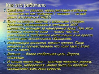ККаакк ээттоо ррааббооттааллоо 
11..ССввоойй ооппыытт —— рраассссккаазз ччеерреезз ллииссттооввккии ии ввссттррееччии 
((ззааччаассттууюю ннаа нниихх ппррииххооддиилл 11 ччееллооввеекк —— нноо ввссёё 
ррааввнноо ввссттррееччааттььссяя ННААДДОО)) 
22..ББыыллии ннеессккооллььккоо ккввааррттиирр сс ввллаажжнныыммии ссттееннааммии.. 
ДДооббииллииссьь ооббссллееддоовваанниияя ии ззаассттааввииллии ЖЖККХХ 
ввыыппллааттииттьь жжииллььццаамм ззаа ннааннеессеенннныыйй вврреедд.. ППррии ээттоомм 
ввыыппллааттыы ппоошшллии ннее ввссеемм —— ттооллььккоо ттеемм,, ккттоо 
ууччаассттввоовваалл вв ттррееббооввааннииии ккооммппееннссааццииии аа ннее ппррооссттоо 
ппооддппииссыывваалл ккооллллееккттииввннооее ооббрраащщееннииее.. 
33..ИИннффооррммаацциияя ддооннеессееннаа,, ррееммооннтт ссддееллаанн.. ЛЛююддии 
ууввииддееллии ((ии ппррооччууввссттввооввааллии ччттоо «ооннии ттааккии сс ээттооггоо 
ччттоо--ттоо ииммееюютт)) 
44..ДДааллььшшее —— ббооллееее ггллооббааллььннааяя ццеелльь.. ДДооррооггаа,, 
ппооддъъееззддыы.. 
55..ИИ ттооллььккоо ппооссллее ээттооггоо —— ммеессттннааяя ппооввеессттккаа,, ддооррооггии,, 
ппллоощщааддьь,, ннааббеерреежжннааяя.. ИИннааччее ббыыллоо ббыы ппррооссттыымм 
ппррооееддааннииеемм ггррааннттооввыыхх ссррееддссттвв.. 
 