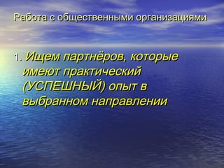 Работа с ооббщщеессттввеенннныыммии ооррггааннииззаацциияяммии 
11.. ИИщщеемм ппааррттннёёрроовв,, ккооттооррыыее 
ииммееюютт ппррааккттииччеессккиийй 
((УУССППЕЕШШННЫЫЙЙ)) ооппыытт вв 
ввыыббрраанннноомм ннааппррааввллееннииии 
 