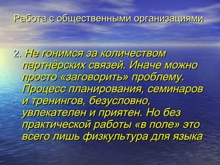 Работа сс ооббщщеессттввеенннныыммии ооррггааннииззаацциияяммии 
22.. ННее ггооннииммссяя ззаа ккооллииччеессттввоомм 
ппааррттннёёррссккиихх ссввяяззеейй.. ИИннааччее ммоожжнноо 
ппррооссттоо «ззааггооввооррииттьь» ппррооббллееммуу.. 
ППррооццеесссс ппллаанниирроовваанниияя,, ссееммииннаарроовв 
ии ттррееннииннггоовв,, ббееззууссллооввнноо,, 
ууввллееккааттееллеенн ии ппрриияяттеенн.. ННоо ббеезз 
ппррааккттииччеессккоойй ррааббооттыы «вв ппооллее» ээттоо 
ввссееггоо ллиишшьь ффииззккууллььттуурраа ддлляя яяззыыккаа 
 