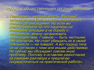 Работа с ооббщщеессттввеенннныыммии ооррггааннииззаацциияяммии 
33.. ППааррттннёёррыы —— ммеессттннааяя ввллаассттьь.. ММеессттнныыее 
ооррггаанныы ввллаассттии ббоояяттььссяя ииддттии ннаа ккооннттааккттыы сс 
ннооввыыммии ооррггааннииззаацциияяммии.. ННоо еессллии ввыы 
ддееммооннссттррииррууееттее ттоо,, ччттоо ннааццееллеенныы ннаа 
ииззммееннееннииее ссииттууааццииии аа ннее ббооррььббуу сс 
ччииннооввннииккоомм,, ммоожжнноо ооррггааннииззооввааттьь 
ввззааииммооддееййссттввииее.. ГГллааввннооее —— ббыыттьь ччеессттнныыммии 
ппррии ккооннттааккттаахх.. ННее ссттооиитт ууббеежжддааттьь иихх вв ссввооеейй 
ллоояяллььннооссттии —— ннее ппооввеерряятт.. АА ввоотт ппооддххоодд ттииппаа 
«яя ннее ссооггллаассеенн сс ттееммии ииллии иинныыммии ддееййссттввиияяммии.. 
ННоо ссееййччаасс ммыы ооббссуужжддааеетт ссооввссеемм ииннууюю 
ппррооббллееммуу.. ППооээттооммуу яя ооссттааввлляяюю ррааззннооггллаассиияя 
ззаа ррааммккааммии ррааззггооввоорраа ии ппррееддллааггааюю 
ссооссррееддооттооччииттььссяя ннаа ппррааккттииччеессккоойй ррааббооттее».. 
