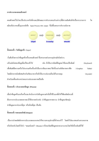 การทา งานของคอมพิวเตอร์ 
คอมพิวเตอร์ไมว่า่จะเป็นประเภทใดก็ตามจะมีลักษณะการทา งานของส่วนตา่งๆที่มีความสัมพันธ์กนัเป็นกระบวนการ โด 
ยมีองค์ประกอบพื้นฐานหลักคือ Input Process และ output ซึ่งมีขั้นตอนการทา งานดังภาพ 
ขั้นตอนที่1 รับข้อมูลเข้า (Input) 
เริ่มต้นด้วยการนาข้อมูลเข้าเครื่องคอมพิวเตอร์ ซึ่งสามารถผา่นทางอุปกรณ์ชนิดตา่งๆ 
แล้วแตช่นิดของข้อมูลที่จะป้อนเข้าไป เชน่ ถ้าเป็นการพิมพ์ข้อมูลจะใช้แผงแป้นพิมพ์ (Keyboard) 
เพื่อพิมพ์ข้อความหรือโปรแกรมเข้าเครื่องถ้าเป็นการเขียนภาพจะใช้เครื่องอา่นพิกดัภาพกราฟิค (Graphics Tablet) 
โดยมีปากกาชนิดพิเศษสาหรับเขียนภาพ หรือถ้าเป็นการเลน่เกมก็จะมีกา้นควบคุม (Joystick) 
สาหรับเคลื่อนตา แหน่งของการเลน่บนจอภาพเป็นต้น 
ขั้นตอนที่2 ประมวลผลข้อมูล (Process) 
เมื่อนาข้อมูลเข้ามาแล้วเครื่องจะดา เนินการกับข้อมูลตามคา สั่งที่ได้รับมาเพื่อให้ได้ผลลัพธ์ตามที่ 
ต้องการการประมวลผลอาจจะมีได้หลายอยา่งเชน่ นาข้อมูลมาหาผลรวม นาข้อมูลมาจัดกลุ่ม 
นาข้อมูลมาหาคา่มากที่สุด หรือน้อยที่สุด เป็นต้น 
ขั้นตอนที่3 แสดงผลลัพธ์ (Output) 
เป็นการนาผลลัพธ์จากการประมวลผลมาแสดงให้ทราบทางอุปกรณ์ที่กา หนดไว้ โดยทั่วไปจะแสดงผา่นทางจอภาพ 
หรือเรียกกนัโดยทั่วไปวา่ "จอมอนิเตอร์" (Monitor) หรือจะพิมพ์ข้อมูลออกทางกระดาษโดยใช้เครื่องพิมพ์ก็ได้ 
 