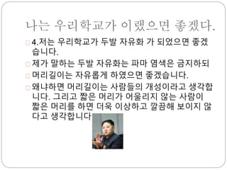 나는 우리학교가 이랬으면 좋겠다. 
4.저는 우리학교가 두발 자유화 가 되었으면 좋겠 
습니다. 
제가 말하는 두발 자유화는 파마 염색은 금지하되 
머리길이는 자유롭게 하였으면 좋겠습니다. 
왜냐하면 머리길이는 사람들의 개성이라고 생각합 
니다. 그리고 짧은 머리가 어울리지 않는 사람이 
짧은 머리를 하면 더욱 이상하고 깔끔해 보이지 않 
다고 생각합니다. 
