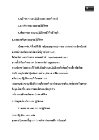 10 
3. หน้าของระบบปฏิบัติการของคอมพิวเตอร์ 
4. การทางานของระบบปฏิบัติการ 
5. ประเภทของระบบปฏิบัติการที่ใช้ในชีวิตจริง 
1. ความสาคัญของระบบปฏิบัติการ 
เป็นซอฟต์แวร์ที่เอาไว้ใช้สาหรับควบคุมและประสานงานระหว่างอุปกรณ์ภายใ 
นคอมพิวเตอร์ทั้งหมด ตั้งแต่ซีพียู หน่วยความจา 
ไปจนถึงส่วนนาเข้าและส่งออกผลลัพธ์ ( input/output device ) 
บางครั้งก็นิยมเรียกรวม ๆ ว่า แพลตฟอร์ม (platform ) 
คอมพิวเตอร์จะทางานได้จาเป็นต้องมีระบบปฏิบัติการติดตั้งอย่ใูนเครื่องเสียก่อน 
ซึ่งก็ขึ้นอย่กูับบริษัทผู้ผลิตเครื่องนั้น ๆ ว่าจะเลือกใช้แพลตฟอร์ม 
หรือระบบปฏิบัติการอะไรในการทางาน 
เราจะพบเห็นระบบปฏิบัติการอย่ใูนคอมพิวเตอร์แทบจะทุกประเภทตั้งแต่เครื่องขนาด 
ใหญ่อย่างเครื่องเมนเฟรมจนถึงระดับเล็กสุด เช่น 
เครื่องคอมพิวเตอร์พกพาประเภทพีดีเอ 
2. ข้อมูลที่เกี่ยวกับระบบปฏิบัติการ 
2.1 ความหมายของระบบปฏิบัติการ 
ระบบปฏิบัติการ หมายถึง 
ชุดของโปรแกรมที่อยู่ระหว่างฮาร์ดแวร์แลซอฟต์แวร์ประยุกต์ 
 
