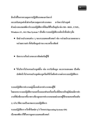 11 
มีหน้าที่ในการควบคุมการปฏิบัติงานของฮาร์ดแวร์ 
และสนับสนุนคาสั่งสาหรับควบคุมการทางานของ ฮาร์ดแวร์ประยุกต์ 
ตัวอย่างของซอฟต์แวร์ระบบปฏิบัติการที่นิยมใช้ในปัจจุบัน เช่น MS - DOS , UNIX , 
Windows 95 , และ Mac System 7 เป็นต้น ระบบปฏิบัติงานมีหน้าที่หลัก ๆ คือ 
 จัดส่วนประกอบต่าง ๆ ของระบบคอมพิวเตอร์ เช่น หน่วยประมวลผลกลาง 
หน่วยความจา ที่เก็บข้อมูลสารอง และเครื่องพิมพ์ 
 จัดการงานในส่วนของการติดต่อกับผู้ใช้ 
 ให้บริการโปรแกรมประยุกต์อื่น เช่น การรับข้อมูล และการแสดงผล เป็นต้น 
ปกติแล้วโปรแกรมประยุกต์จะถูกเรียกให้เริ่มต้นทางานผ่านระบบปฏิบัติการ 
ระบบปฏิบัติการทางานอย่เูบื้องหลังการทางานของผู้ใช้ 
โดยเฉพาะระบบปฏิบัติการบนเครื่องเมนเฟรมหรือเครื่องที่มีขนาดใหญ่ก็ย่อมมีการทา 
งานที่ซับซ้อนมากขึ้น เพราะต้องดูแลการทางานหลายอย่างจากผู้ใช้หลายคนพร้อมกัน 
2.3 ประวัติความเป็นมาของระบบปฏิบัติการ 
ระบบปฏิบัติการ หรือที่เรียกย่อ ๆ ว่า โอเอส (Operating System: OS) 
เป็นซอฟต์แวร์ใช้ในการดูแลระบบคอมพิวเตอร์ 
 