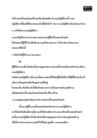 12 
เครื่องคอมพิวเตอร์ทุกเครื่องจะต้องมีซอฟต์แวร์ระบบปฏิบัติการนี้ ระบบ 
ปฏิบัติการที่นิยมใช้กันมากและเป็นที่รู้จักกันดี เช่น ระบบปฏิบัติการลินุกซ์ (LINUX) 
3. หน้าที่ของระบบปฏิบัติการ 
ระบบปฏิบัติการจะอานวยความสะดวกแก่ผู้ใช้เครื่องคอมพิวเตอร์ 
ในลักษณะที่ผู้ใช้ไม่จาเป็นต้องทราบกลไกการทางาน หรือฮาร์ดแวร์ของระบบ 
แบ่งออกได้ดังนี้ 
1. ติดต่อกับผู้ใช้ (User Interface) 
คือ 
ผู้ที่ใช้สามารถที่จะติดต่อหรือควบคุมการทางานของเครื่องคอมพิวเตอร์ผ่านทางด้านร 
ะบบปฏิบัติการ 
โดยที่ระบบปฏิบัติการนั้นจะส่งข้อความตอบโต้ไปยังผู้ใช้เพอื่ที่จะให้ผู้ใช้ป้อนคาสั่งหรื 
อสั่งการด้วยอุปกรณ์รับข้อมูลต่างๆ ที่มีอยู่ 
ในขณะเดียวกันก็ทาหน้าที่เป็นตัวกลางระหว่างโปรมแกรมประยุกต์ต่างๆ 
เพอื่ติดต่อกับเครื่องคอมพิวเตอร์ขณะที่เราใช้งานด้วย 
2. ควบคุมดูแลอุปกรณ์และการทางานของเครื่องคอมพิวเตอร์ 
เนื่องจากผู้ใช้งานเครื่องคอมพิวเตอร์ผ่านทางระบบปฏิบัติการ 
อาจไม่จาเป็นต้องมีความรู้ความเข้าใจถึงหลักการทางานภายในเครื่องคอมพิวเตอร์ 
ดังนั้นระบบปฏิบัติการจึงต้องมีหน้าที่ควบคุมดูแลการทางานของอุปกรณ์ต่างๆ 
เพอื่ให้การทางานของระบบเป็นไปได้อย่างถูกต้อง และสอดคล้อง 
 
