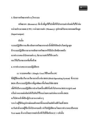13 
3. จัดสรรทรัพยากรต่าง ๆ ในระบบ 
ทรัพยากร (Resource) คือ สิ่งที่ถูกใช้ไปเพอื่ให้โปรแกรมดาเนินต่อไปได้ เช่น 
หน่วยประมวลผล (CPU) หน่วยความจา (Memory) อุปกรณ์รับและแสดงผลข้อมูล 
(Input/output) 
ดังนั้น 
ระบบปฏิบัติการจะต้องจัดสรรทรัพยากรเหล่านี้เพอื่ให้เกิดประโยชน์สูงสุด 
ถ้าระบบปฏิบัติการสามารถจักสรรทรัพยากรให้มีประสิทธิภาพแล้ว 
การทางานของโปรแกรมต่าง ๆ ก็สามารถทาให้ได้รวดเร็ว 
และได้ปริมาณงานเพมิ่ขึ้นด้วย 
4. การทางานของระบบปฏิบัติการ 
4.1 ระบบคนเดียว (Single User) ใช้ในเครื่อง PC 
ที่มีผู้ใช้คนเดียวในเวลาใดเวลาหนึ่ง เช่น DOS (Disk Operating System) ซึ่งระบบ 
DOS เป็นระบบปฏิบัติการที่ถูกพัฒนาขึ้นโดยบริษัท IBM 
เพอื่ให้เป็นระบบปฏิบัติการสาหรับเครื่องพีซี ซึ่งตัวโปรแกรม DOS จะถูก Load 
หรืออ่านจากแผ่นดิสก์เข้าไปเก็บไว้ในหน่วยความจาก่อน จากนั้น DOS 
จะไปทาหน้าที่เป็น ผู้ประสานงานต่าง ๆ 
ระหว่างผู้ใช้กับอุปกรณ์คอมพิวเตอร์ทั้งหลายโดยอัตโนมัติ โดยที่ DOS 
จะรับคาสั่งจากผู้ใช้หรือโปรแกรมแล้ว นาไปปฏิบัติตาม โดยการทางานจะเป็นแบบ 
Text mode สั่งงานโดยการกดคาสั่งเข้าไปที่ซีพร็อม (C:>)ดังนั้น 
 