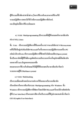 14 
ผู้ใช้ระบบนี้จึงต้องจาคาสั่งต่าง ๆ ในการใช้งานจึงจะสามารถใช้งานได้ 
ระบบปฏิบัติการ DOS ถือได้ว่าเป็นระบบปฏิบัติการที่เก่าแก่. 
และปัจจุบันนี้มีการใช้งานน้อยมาก 
4.2 ระบบ Multiprogramming เป็นระบบที่มีผู้ใช้หลายคนในเวลาเดียวกัน 
เช่น UNIX, Linux 
ซึ่ง Unix เป็นระบบปฏิบัติการที่ใช้บนเครื่อง SUN ของบริษัท SUN Microsystems 
แต่ไม่ได้เป็นคู่แข่งกับบริษัท Microsoft ในเรื่องของระบบปฏิบัติการบนเครื่อง PC 
แต่อย่างใด แต่Unix เป็นระบบปฏิบัติการที่ใช้เทคโนโลยีแบบเปิด (Open system) 
ซึ่งเป็นแนวคิดที่ผู้ใช้ไม่ต้อง ผูกติดกับระบบใดระบบหนึ่งหรืออุปกรณ์ยี่ห้อเดียวกัน 
นอกจากนี้ Unix ยังถูกออกแบบมาเพอื่ 
ตอบสนองการใช้งานในลักษณะให้มีผู้ใช้ได้หลายคนในเวลาเดียวกัน เรียกว่า 
ระบบหลายผู้ใช้ (Multiuser system) 
4.3 ระบบ Multitasking 
เป็นระบบที่คอมพิวเตอร์สามารถทา งานได้หลายงานในเวลาเดียวกัน 
เป็นหลักการในแนวเดียวกับระบบ Multiprogramming เช่น Windows ซึ่ง 
Windows เป็นระบบปฏิบตัิการที่พัฒนาโดยบริษัท Microsoft ซึ่งจะมีส่วนติดต่อกับ 
ผู้ใช้ (User interface) เป็นแบบกราฟิก หรือเป็นระบบที่ใช้รูปภาพแทนคาสั่ง เรียกว่า 
GUI (Graphic User Interface) 
 