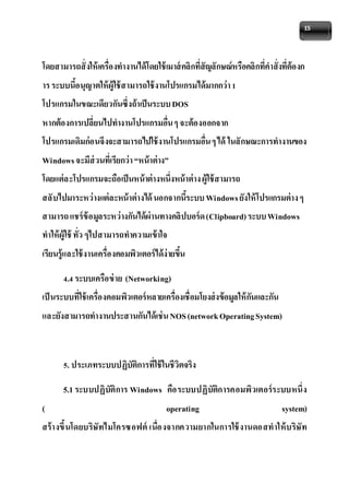15 
โดยสามารถสั่งให้เครื่องทางานได้โดยใช้เมาส์คลิกที่สัญลักษณ์หรือคลิกที่คาสั่งที่ต้องก 
าร ระบบนี้อนุญาตให้ผู้ใช้สามารถใช้งานโปรแกรมได้มากกว่า 1 
โปรแกรมในขณะเดียวกันซึ่งถ้าเป็นระบบ DOS 
หากต้องการเปลี่ยนไปทางานโปรแกรมอื่น ๆ จะต้องออกจาก 
โปรแกรมเดิมก่อนจึงจะสามารถไปใช้งานโปรแกรมอื่น ๆ ได้ ในลักษณะการทางานของ 
Windows จะมีส่วนที่เรียกว่า “หน้าต่าง” 
โดยแต่ละโปรแกรมจะถือเป็นหน้าต่างหนึ่งหน้าต่าง ผู้ใช้สามารถ 
สลับไปมาระหว่างแต่ละหน้าต่างได้ นอกจากนี้ระบบ Windows ยังให้โปรแกรมต่าง ๆ 
สามารถ แชร์ข้อมูลระหว่างกันได้ผ่านทางคลิปบอร์ด (Clipboard) ระบบ Windows 
ทาให้ผู้ใช้ ทั่ว ๆไปสามารถทาความเข้าใจ 
เรียนรู้และใช้งานเครื่องคอมพิวเตอร์ได้ง่ายขึ้น 
4.4 ระบบเครือข่าย (Networking) 
เป็นระบบที่ใช้เครื่องคอมพิวเตอร์หลายเครื่องเชื่อมโยงส่งข้อมูลให้กันและกัน 
และยังสามารถทางานประสานกันได้เช่น NOS (network Operating System) 
5. ประเภทระบบปฏิบัติการที่ใช้ในชีวิตจริง 
5.1 ระบบปฏิบัติการ Windows คือระบบปฏิบัติการคอมพิวเตอร์ระบบหนึ่ง 
( operating system) 
สร้างขึ้นโดยบริษัทไมโครซอฟต์ เนื่องจากความยากในการใช้งานดอสทาให้บริษัท 
 