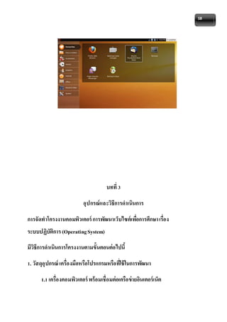 18 
บทที่ 3 
อุปกรณ์และวิธีการดาเนินการ 
การจัดทาโครงงานคอมพิวเตอร์ การพัฒนาเว็บไซต์เพอื่การศึกษา เรื่อง 
ระบบปฏิบัติการ (Operating System) 
มีวิธีการดาเนินการโครงงานตามขั้นตอนต่อไปนี้ 
1. วัสดุอุปกรณ์ เครื่องมือหรือโปรแกรมหรือทใี่ช้ในการพัฒนา 
1.1 เครื่องคอมพิวเตอร์ พร้อมเชื่อมต่อเครือข่ายอินเตอร์เน็ต 
 