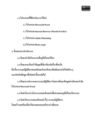 19 
1.2 โปรแกรมที่ใช้ดาเนินงาน ได้แก่ 
1.1 โปรแกรม Microsoft Word 
1.2 โปรแกรม Internet Browser (Mozilla Firefox) 
1.3 โปรแกรม Adobe Photoshop 
1.4 โปรแกรม Photo scape 
2. ขั้นตอนการดาเนินงาน 
2.1 ศึกษาหัวข้อโครงงานที่ครูที่ปรึกษาให้มา 
2.2 ศึกษาและค้นคว้าข้อมูลที่เกี่ยวข้องกับเรื่องที่สนใจ 
คือเรื่องระบบปฏิบัติการคอมพิวเตอร์และศึกษาเพมิ่เติมจากเว็บไซต์ต่าง ๆ 
และจัดเก็บข้อมูล เพอื่จัดทาเนื้อหาต่อไป 
2.3 ศึกษาการทางานของระบบปฏิบัติการ โดยการศึกษาข้อมูลผ่านอินเตอร์เน็ต 
โปรแกรม Microsoft Word 
2.4 จัดทาโครงร่างโครงงานคอมพิวเตอร์เพอื่นาเสนอครูที่ปรึกษาโครงงาน 
2.5 จัดทาโครงงานคอมพิวเตอร์ เรื่อง ระบบปฏิบัติการ 
โดยสร้างบทเรียนที่สนใจตามเสนอแบบโครงร่างทเี่สนอ 
 